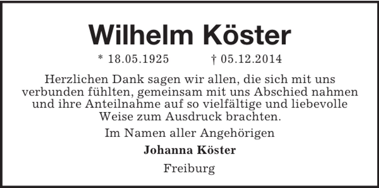 <p>Wilhelm Köster<br />* 18.05.1925 † 05.12.2014<br />Herzlichen Dank sagen wir allen, die sich mit uns<br />verbunden fühlten, gemeinsam mit uns Abschied nahmen und ihre Anteilnahme auf so vielfältige und liebevolle Weise zum Ausdruck brachten.<br />Im Namen aller Angehörigen<br />Johanna Köster<br />Freiburg</p>