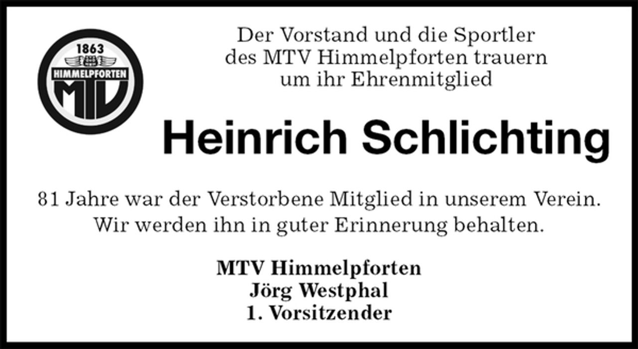 <p>Der Vorstand und die Sportler<br />des MTV Himmelpforten trauern<br />um ihr Ehrenmitglied<br />81 Jahre war der Verstorbene Mitglied in unserem Verein.<br />Wir werden ihn in guter Erinnerung behalten.<br />MTV Himmelpforten<br />Jörg Westphal<br />1. Vorsitzender<br />Heinrich Schlichting</p>