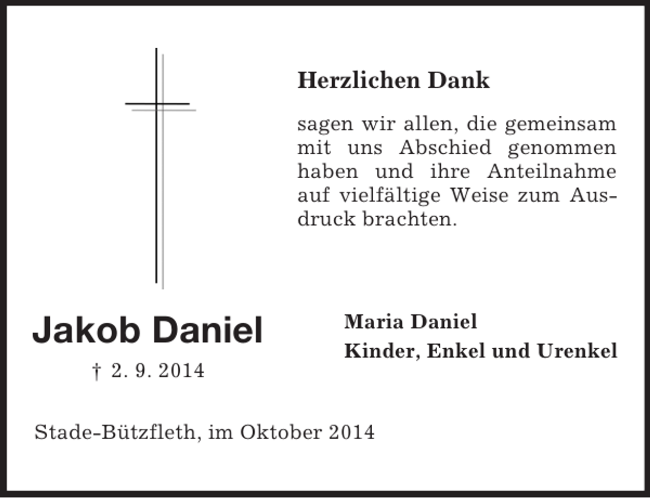 <p>Jakob Daniel<br />† 2. 9. 2014</p><p>Herzlichen Dank<br />sagen wir allen, die gemeinsam mit uns Abschied genommen haben und ihre Anteilnahme auf vielfältige Weise zum Ausdruck brachten.</p><p>Maria Daniel<br />Kinder, Enkel und Urenkel<br />Stade-Bützfleth, im Oktober 2014</p>