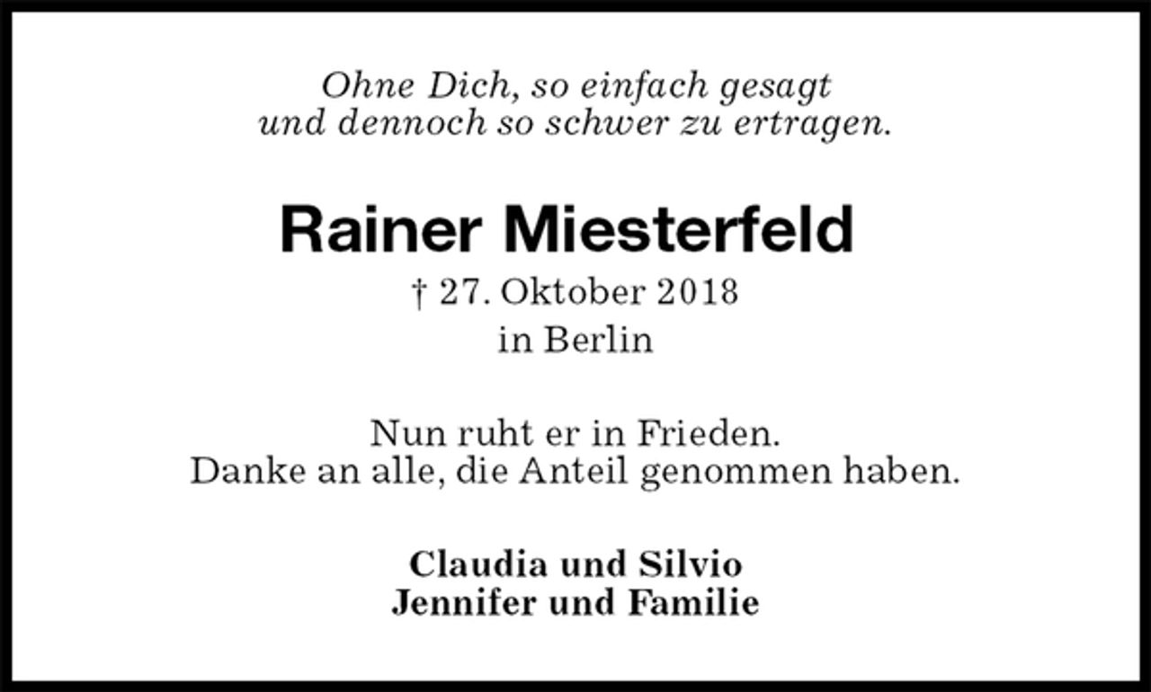 <p>Ohne Dich, so einfach gesagt<br />und dennoch so schwer zu ertragen.<br />Rainer Miesterfeld<br />† 27. Oktober 2018<br />in Berlin<br />Nun ruht er in Frieden.<br />Danke an alle, die Anteil genommen haben.<br />Claudia und Silvio<br />Jennifer und Familie</p>