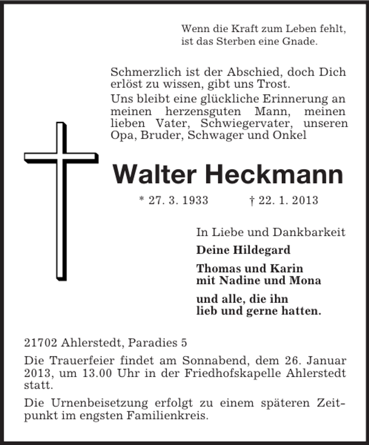<p>Wenn die Kraft zum Leben fehlt,<br />ist das Sterben eine Gnade.</p><p>Schmerzlich ist der Abschied, doch Dich<br />erlöst zu wissen, gibt uns Trost.<br />Uns bleibt eine glückliche Erinnerung an<br />meinen herzensguten Mann, meinen<br />lieben Vater, Schwiegervater, unseren<br />Opa, Bruder, Schwager und Onkel</p><p>Walter Heckmann<br />* 27. 3. 1933</p><p>† 22. 1. 2013</p><p>In Liebe und Dankbarkeit<br />Deine Hildegard<br />Thomas und Karin<br />mit Nadine und Mona<br />und alle, die ihn<br />lieb und gerne hatten.<br />21702 Ahlerstedt, Paradies 5<br />Die Trauerfeier findet am Sonnabend, dem 26. Januar<br />2013, um 13.00 Uhr in der Friedhofskapelle Ahlerstedt<br />statt.<br />Die Urnenbeisetzung erfolgt zu einem späteren Zeitpunkt im engsten Familienkreis.</p>