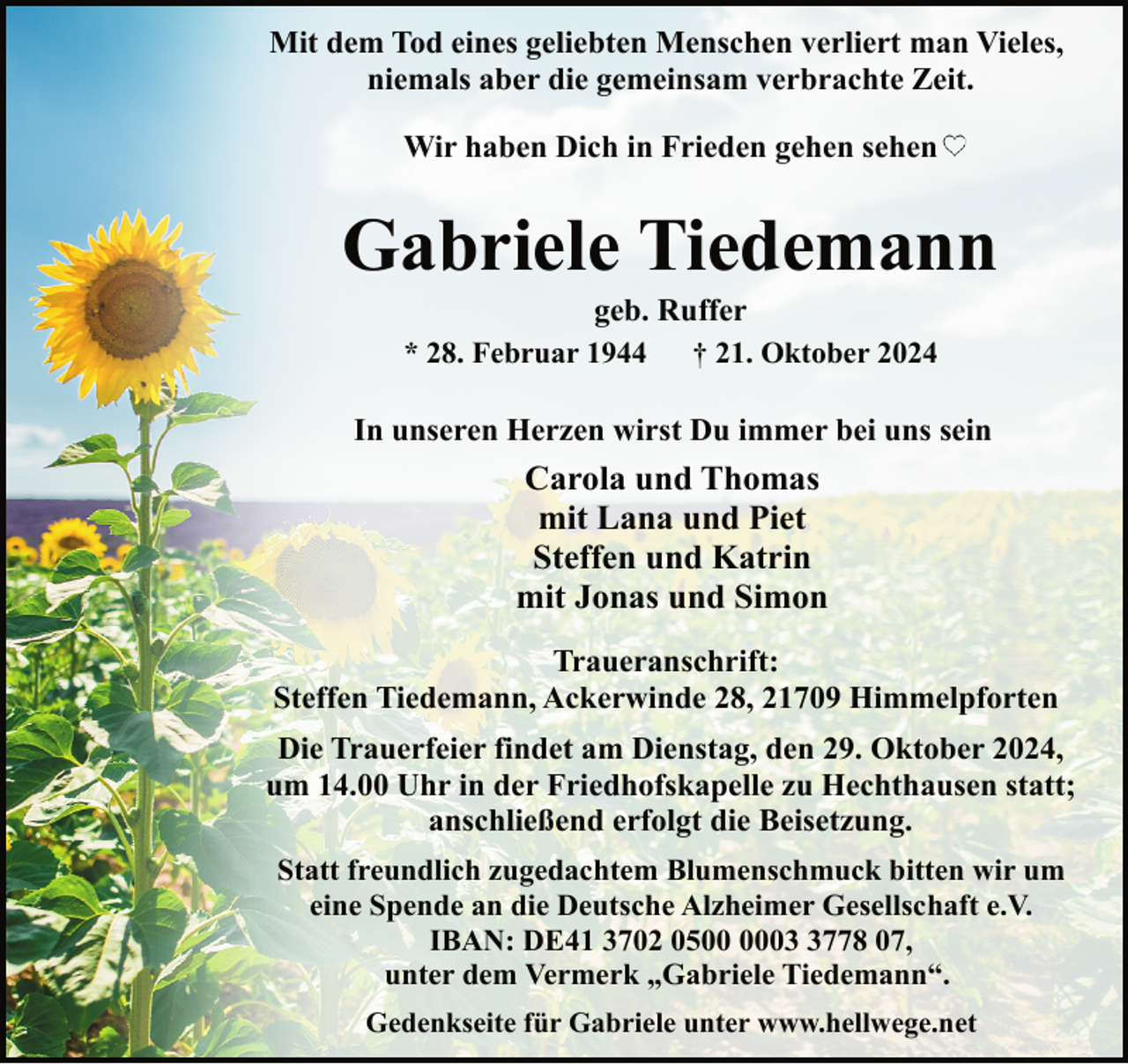 <p>Mit dem Tod eines geliebten Menschen verliert man Vieles,<br />niemals aber die gemeinsam verbrachte Zeit.<br />Wir haben Dich in Frieden gehen sehen</p><p>Gabriele Tiedemann<br />geb. Ruffer<br />* 28. Februar 1944<br />† 21. Oktober 2024</p><p>In unseren Herzen wirst Du immer bei uns sein</p><p>Carola und Thomas<br />mit Lana und Piet<br />Steffen und Katrin<br />mit Jonas und Simon<br />Traueranschrift:<br />Steffen Tiedemann, Ackerwinde 28, 21709 Himmelpforten<br />Die Trauerfeier findet am Dienstag, den 29. Oktober 2024,<br />um 14.00 Uhr in der Friedhofskapelle zu Hechthausen statt;<br />anschließend erfolgt die Beisetzung.<br />Statt freundlich zugedachtem Blumenschmuck bitten wir um<br />eine Spende an die Deutsche Alzheimer Gesellschaft e.V.<br />IBAN: DE41 3702 050778 07,<br />unter dem Vermerk „Gabriele Tiedemann“.<br />Gedenkseite für Gabriele unter www.hellwege.net</p>