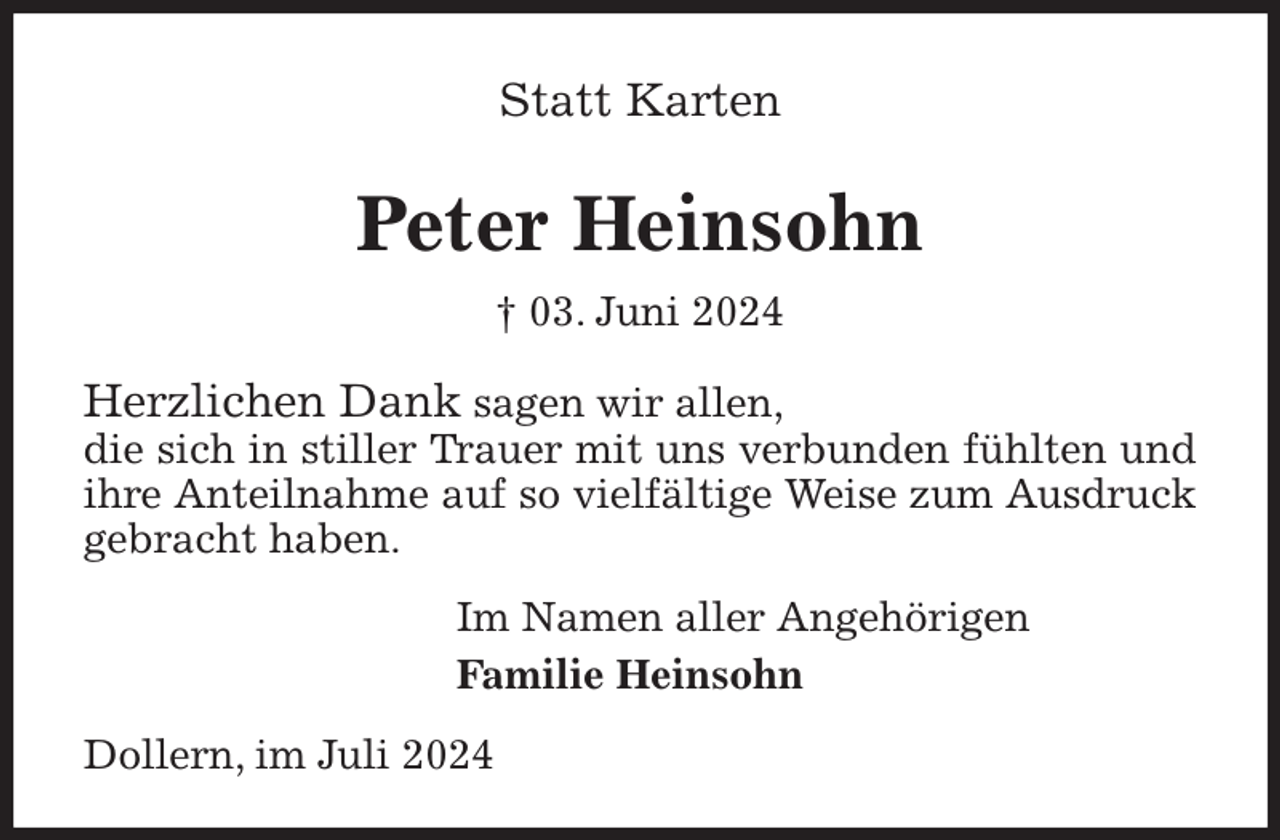 <p>Statt Karten</p><p>Peter Heinsohn<br />† 03. Juni 2024<br />Herzlichen Dank sagen wir allen,<br />die sich in stiller Trauer mit uns verbunden fühlten und ihre Anteilnahme auf so vielfältige Weise zum Ausdruck gebracht haben.<br />Im Namen aller Angehörigen<br />Familie Heinsohn<br />Dollern, im Juli 2024</p>
