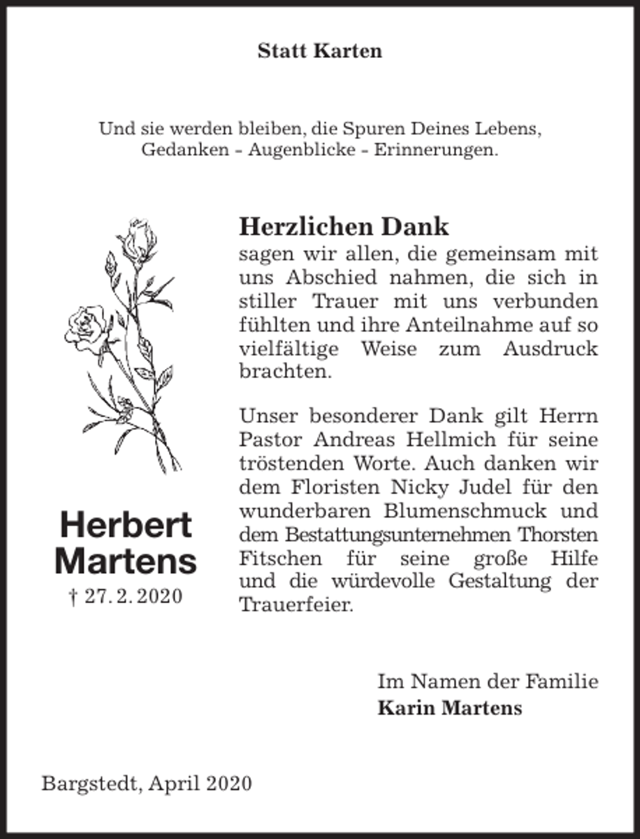 <p>Statt Karten<br />Und sie werden bleiben, die Spuren Deines Lebens,<br />Gedanken - Augenblicke - Erinnerungen.<br />Herzlichen Dank<br />sagen wir allen, die gemeinsam mit uns Abschied nahmen, die sich in stiller Trauer mit uns verbunden fühlten und ihre Anteilnahme auf so vielfältige Weise zum Ausdruck brachten.<br />Unser besonderer Dank gilt Herrn Pastor Andreas Hellmich für seine tröstenden Worte. Auch danken wir dem Floristen Nicky Judel für den wunderbaren Blumenschmuck und dem Bestattungsunternehmen Thorsten Fitschen für seine große Hilfe<br />und die würdevolle Gestaltung der<br />Trauerfeier.<br />Im Namen der Familie<br />Karin Martens<br />Bargstedt, April 2020<br />Herbert<br />Martens<br />† 27. 2. 2020</p>