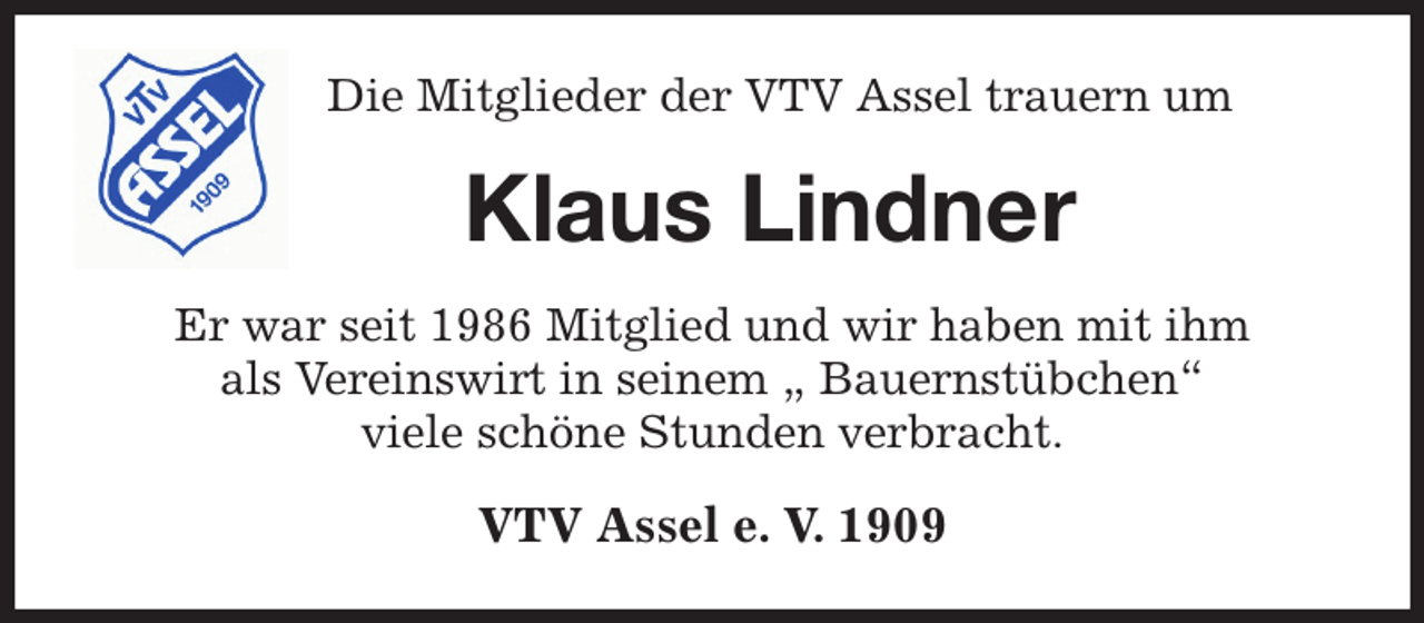 <p>Die Mitglieder der VTV Assel trauern um<br />Klaus Lindner<br />Er war seit 1986 Mitglied und wir haben mit ihm<br />als Vereinswirt in seinem „ Bauernstübchen“<br />viele schöne Stunden verbracht.<br />VTV Assel e. V. 1909</p>
