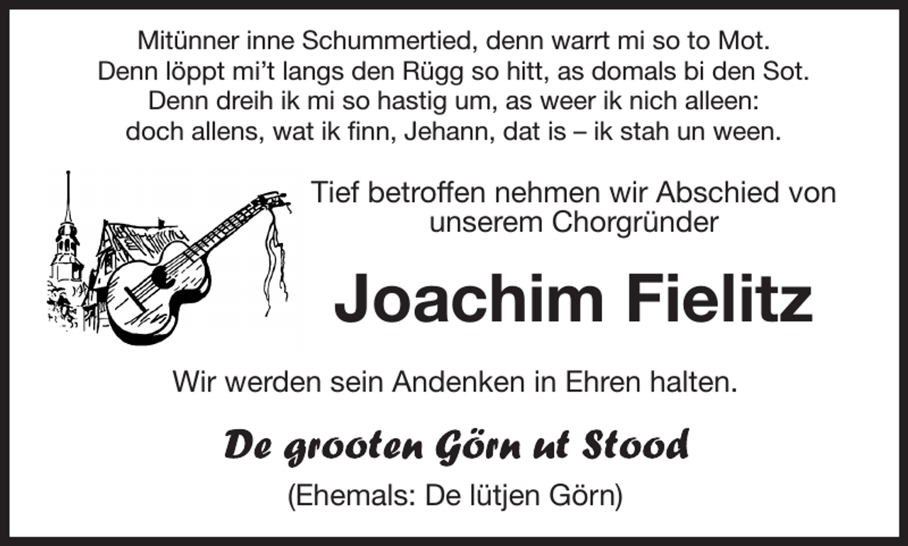 <p>Mitünner inne Schummertied, denn warrt mi so to Mot.<br />Denn löppt mi't langs den Rügg so hitt, as domals bi den Sot.<br />Denn dreih ik mi so hastig um, as weer ik nich alleen:<br />doch allens, wat ik finn, Jehann, dat is - ik stah un ween.<br />Tief betroffen nehmen wir Abschied von<br />unserem Chorgründer</p><p>Joachim Fielitz<br />Wir werden sein Andenken in Ehren halten.<br />(Ehemals: De lütjen Görn)</p>
