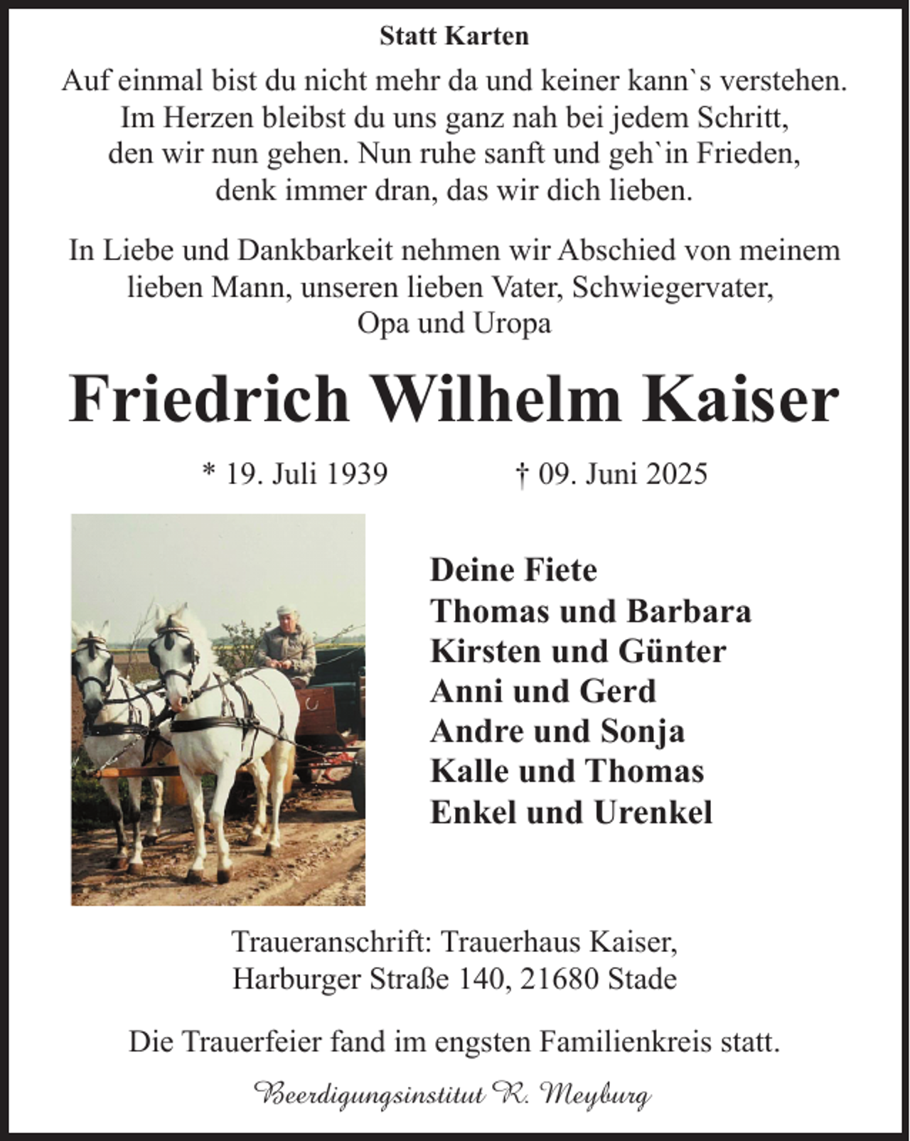 <p>Statt Karten</p><p>Auf einmal bist du nicht mehr da und keiner kann`s verstehen.<br />Im Herzen bleibst du uns ganz nah bei jedem Schritt,<br />den wir nun gehen. Nun ruhe sanft und geh`in Frieden,<br />denk immer dran, das wir dich lieben.<br />In Liebe und Dankbarkeit nehmen wir Abschied von meinem<br />lieben Mann, unseren lieben Vater, Schwiegervater,<br />Opa und Uropa</p><p>Friedrich Wilhelm Kaiser<br />* 19. Juli 1939</p><p>† 09. Juni 2025</p><p>Deine Fiete<br />Thomas und Barbara<br />Kirsten und Günter<br />Anni und Gerd<br />Andre und Sonja<br />Kalle und Thomas<br />Enkel und Urenkel<br />Traueranschrift: Trauerhaus Kaiser,<br />Harburger Straße 140, 21680 Stade<br />Die Trauerfeier fand im engsten Familienkreis statt.<br />Beerdigungsinstitut R. Meyburg</p>