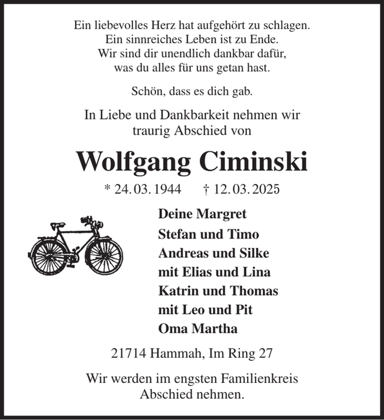 <p>Ein liebevolles Herz hat aufgehört zu schlagen.<br />Ein sinnreiches Leben ist zu Ende.<br />Wir sind dir unendlich dankbar dafür,<br />was du alles für uns getan hast.<br />Schön, dass es dich gab.<br />In Liebe und Dankbarkeit nehmen wir<br />traurig Abschied von<br />Wolfgang Ciminski<br />* 24. 03. 1944 † 12. 03. 2025<br />Deine Margret<br />Stefan und Timo<br />Andreas und Silke<br />mit Elias und Lina<br />Katrin und Thomas<br />mit Leo und Pit<br />Oma Martha<br />21714 Hammah, Im Ring 27<br />Wir werden im engsten Familienkreis<br />Abschied nehmen.</p>
