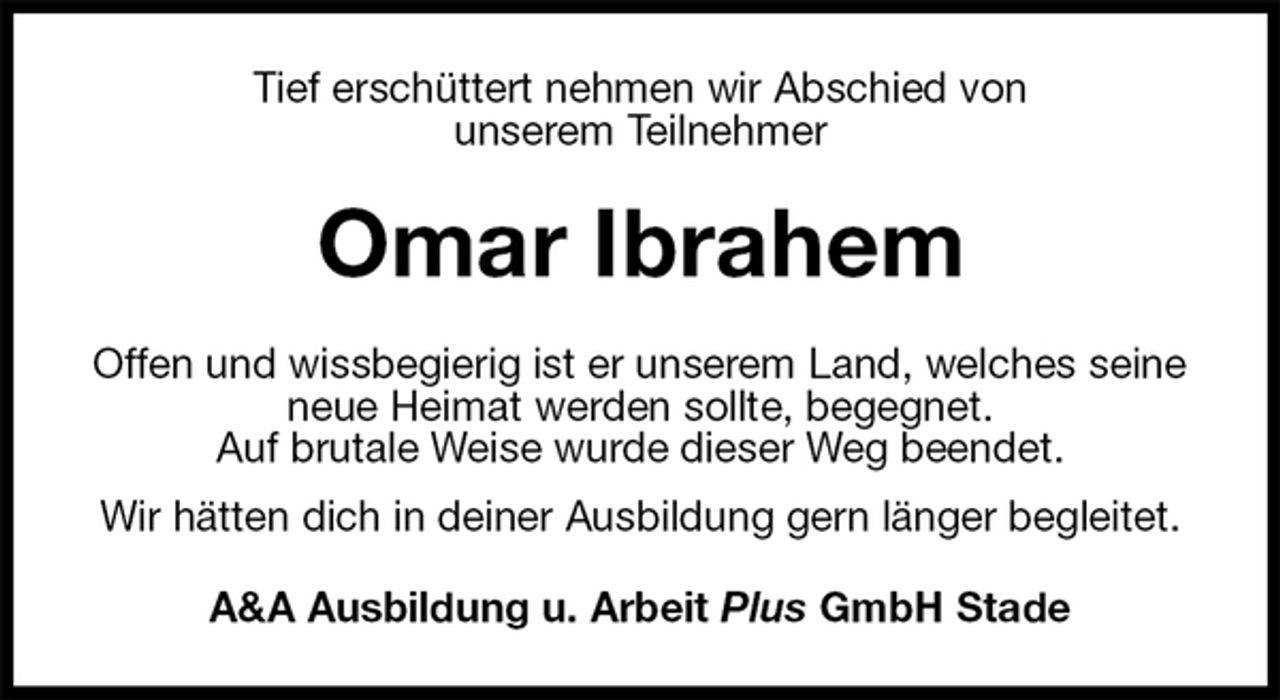 <p>Tief erschüttert nehmen wir Abschied von<br />unserem Teilnehmer<br />Omar Ibrahem<br />Offen und wissbegierig ist er unserem Land, welches seine neue Heimat werden sollte, begegnet.<br />Auf brutale Weise wurde dieser Weg beendet.<br />Wir hätten dich in deiner Ausbildung gern länger begleitet.<br />A&amp;A Ausbildung u. Arbeit Plus GmbH Stade</p>