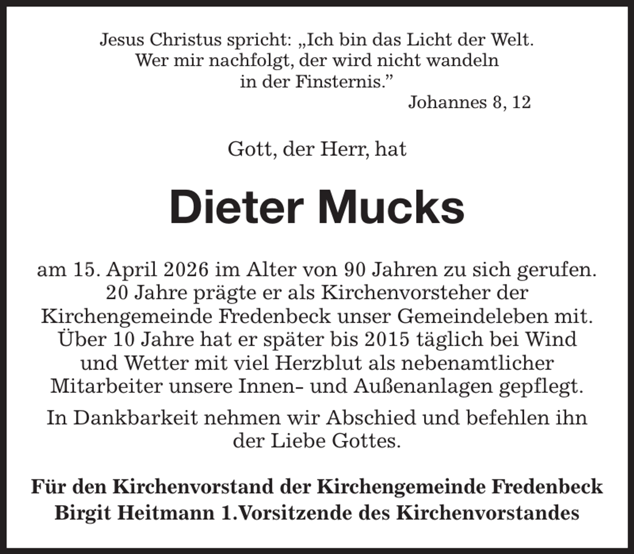 <p>Jesus Christus spricht: „Ich bin das Licht der Welt.<br />Wer mir nachfolgt, der wird nicht wandeln<br />in der Finsternis.”<br />Johannes 8, 12<br />Gott, der Herr, hat<br />Dieter Mucks<br />am 15. April 2026 im Alter von 90 Jahren zu sich gerufen.<br />20 Jahre prägte er als Kirchenvorsteher der<br />Kirchengemeinde Fredenbeck unser Gemeindeleben mit.<br />Über 10 Jahre hat er später bis 2015 täglich bei Wind<br />und Wetter mit viel Herzblut als nebenamtlicher<br />Mitarbeiter unsere Innen- und Außenanlagen gepflegt.<br />In Dankbarkeit nehmen wir Abschied und befehlen ihn<br />der Liebe Gottes.<br />Für den Kirchenvorstand der Kirchengemeinde Fredenbeck<br />Birgit Heitmann 1.Vorsitzende des Kirchenvorstandes</p>