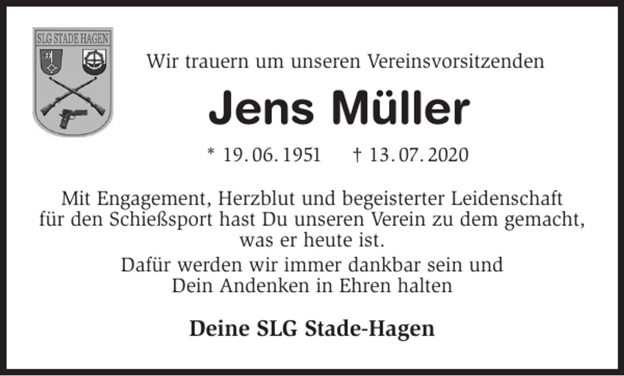 <p>Wir trauern um unseren Vereinsvorsitzenden</p>
<p>Jens Müller<br />* 19. 06. 1951 † 13. 07. 2020<br />Mit Engagement, Herzblut und begeisterter Leidenschaft<br />für den Schießsport hast Du unseren Verein zu dem gemacht, was er heute ist.<br />Dafür werden wir immer dankbar sein und<br />Dein Andenken in Ehren halten<br />Deine SLG Stade-Hagen</p>
