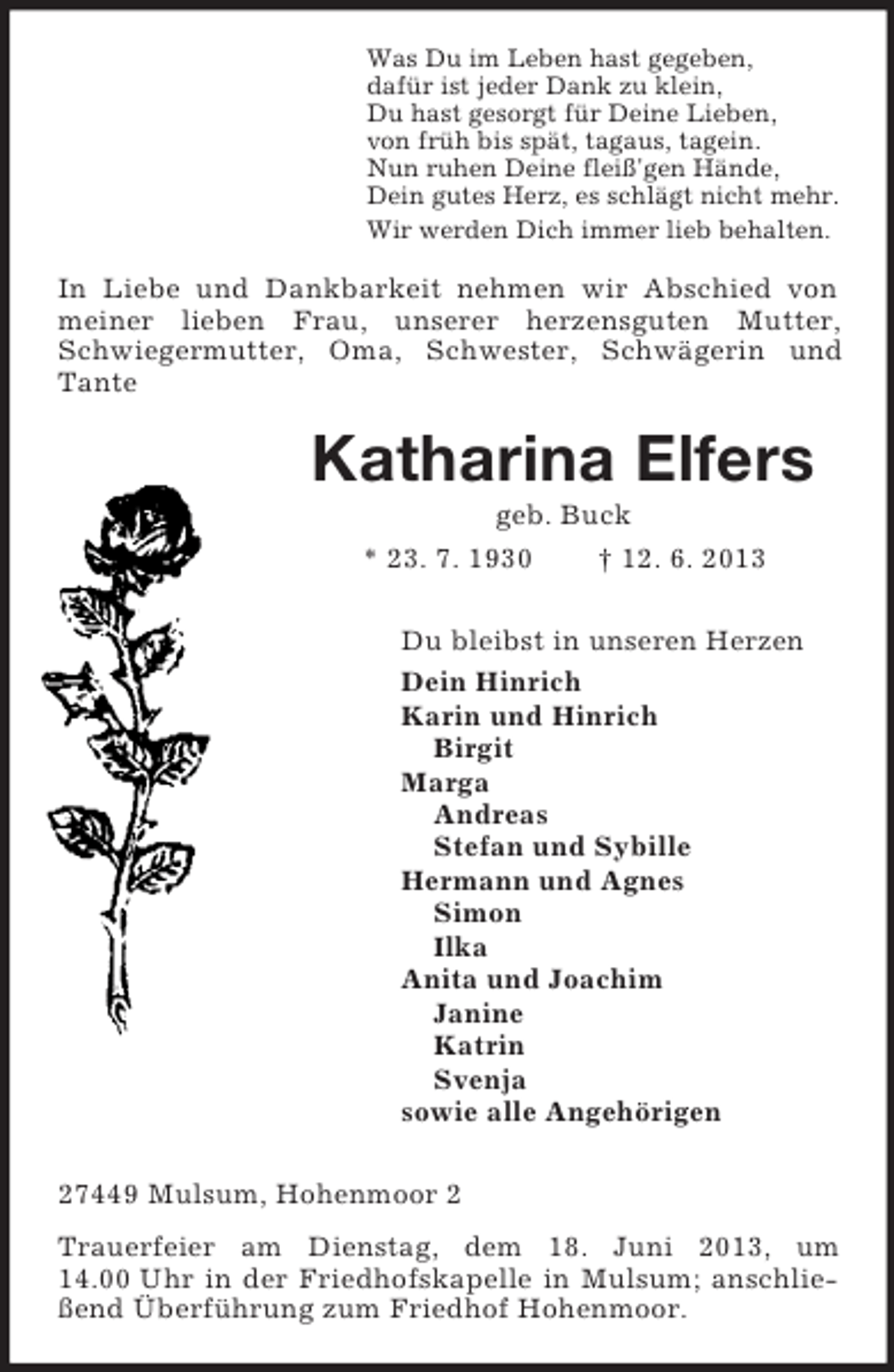<p>Was Du im Leben hast gegeben,<br />dafür ist jeder Dank zu klein,<br />Du hast gesorgt für Deine Lieben,<br />von früh bis spät, tagaus, tagein.<br />Nun ruhen Deine fleiß'gen Hände,<br />Dein gutes Herz, es schlägt nicht mehr.<br />Wir werden Dich immer lieb behalten.<br />In Liebe und Dankbarkeit nehmen wir Abschied von meiner lieben Frau, unserer herzensguten Mutter, Schwiegermutter, Oma, Schwester, Schwägerin und Tante<br />Katharina Elfers<br />geb. Buck<br />* 23. 7. 1930 † 12. 6. 2013<br />Du bleibst in unseren Herzen<br />Dein Hinrich<br />Karin und Hinrich<br />Birgit<br />Marga<br />Andreas<br />Stefan und Sybille<br />Hermann und Agnes<br />Simon<br />Ilka<br />Anita und Joachim<br />Janine<br />Katrin<br />Svenja<br />sowie alle Angehörigen<br />27449 Mulsum, Hohenmoor 2<br />Trauerfeier am Dienstag, dem 18. Juni 2013, um 14.00 Uhr in der Friedhofskapelle in Mulsum; anschließend Überführung zum Friedhof Hohenmoor.</p>