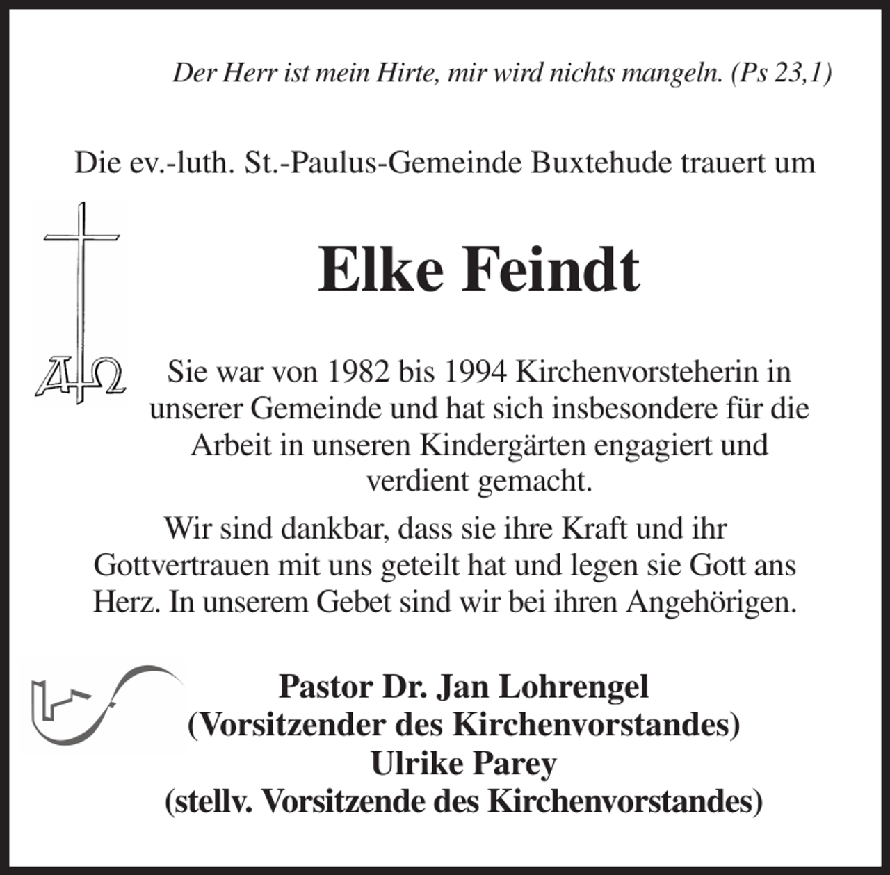 <p>Der Herr ist mein Hirte, mir wird nichts mangeln. (Ps 23,1)<br />Die ev.-luth. St.-Paulus-Gemeinde Buxtehude trauert um<br />Elke Feindt<br />Sie war von 1982 bis 1994 Kirchenvorsteherin in<br />unserer Gemeinde und hat sich insbesondere für die Arbeit in unseren Kindergärten engagiert und<br />verdient gemacht.<br />Wir sind dankbar, dass sie ihre Kraft und ihr<br />Gottvertrauen mit uns geteilt hat und legen sie Gott ans Herz. In unserem Gebet sind wir bei ihren Angehörigen.<br />Pastor Dr. Jan Lohrengel<br />(Vorsitzender des Kirchenvorstandes)<br />Ulrike Parey<br />(stellv. Vorsitzende des Kirchenvorstandes)</p>