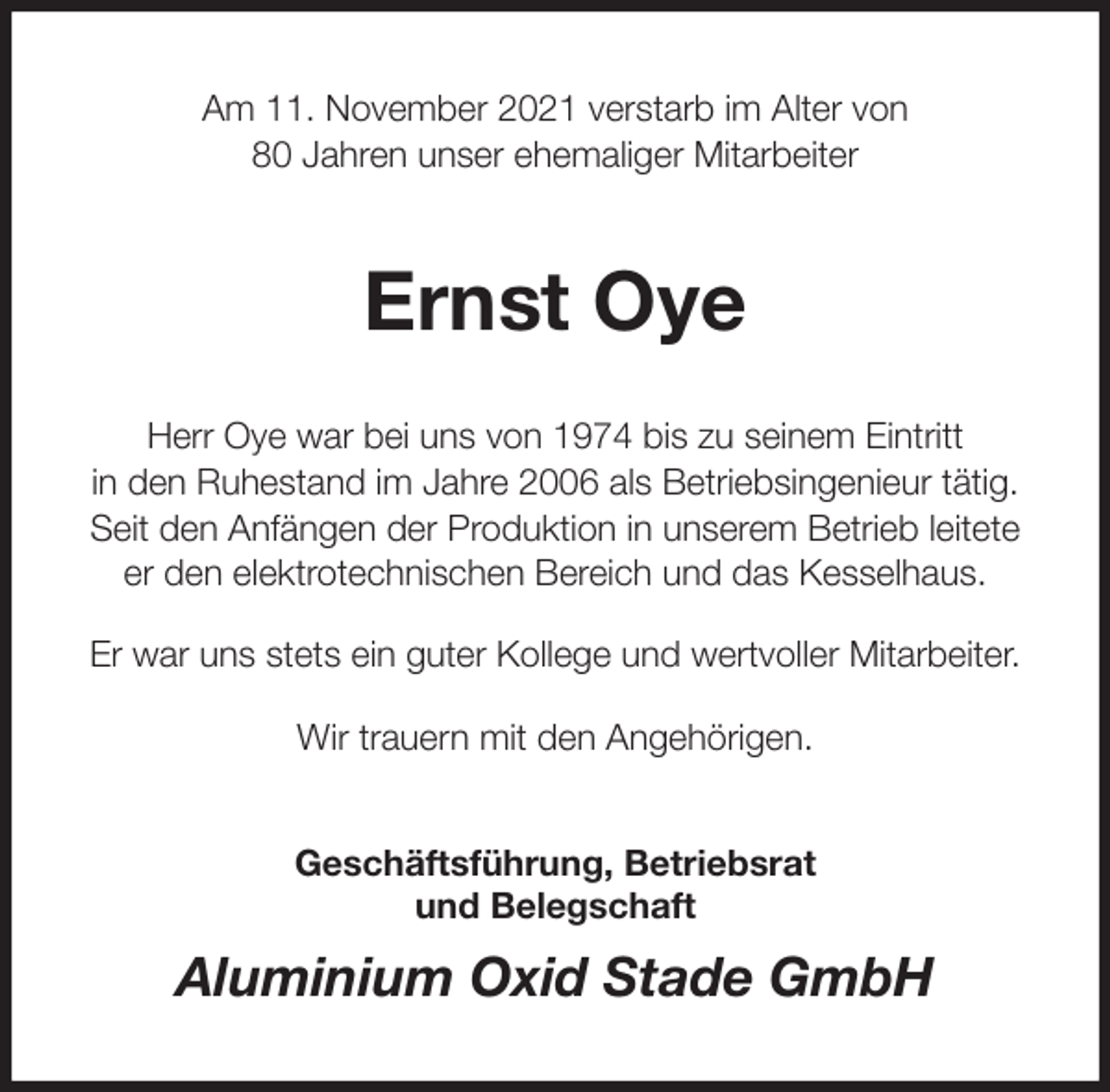 <p>Am 11. November 2021 verstarb im Alter von<br />80 Jahren unser ehemaliger Mitarbeiter<br />Ernst Oye<br />Herr Oye war bei uns von 1974 bis zu seinem Eintritt<br />in den Ruhestand im Jahre 2006 als Betriebsingenieur tätig.<br />Seit den Anfängen der Produktion in unserem Betrieb leitete<br />er den elektrotechnischen Bereich und das Kesselhaus.</p>
<p>Er war uns stets ein guter Kollege und wertvoller Mitarbeiter.</p>
<p>Wir trauern mit den Angehörigen.<br />Geschäftsführung, Betriebsrat<br />und Belegschaft<br />Aluminium Oxid Stade GmbH</p>