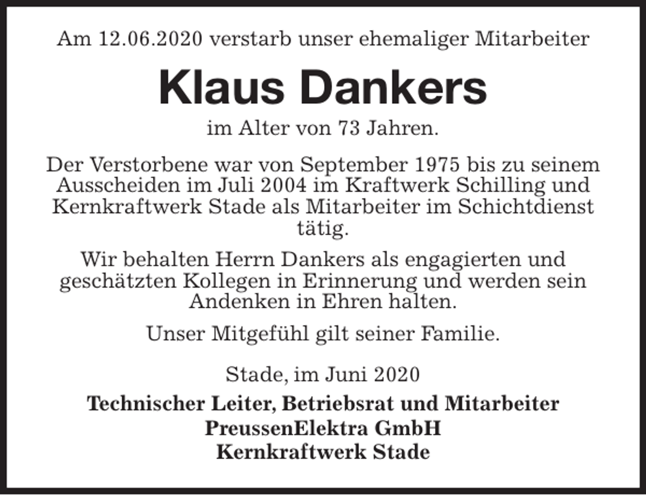 <p>Am 12.06.2020 verstarb unser ehemaliger Mitarbeiter<br />Klaus Dankers<br />im Alter von 73 Jahren.<br />Stade, im Juni 2020<br />Technischer Leiter, Betriebsrat und Mitarbeiter<br />PreussenElektra GmbH<br />Kernkraftwerk Stade<br />Der Verstorbene war von September 1975 bis zu seinem Ausscheiden im Juli 2004 im Kraftwerk Schilling und Kernkraftwerk Stade als Mitarbeiter im Schichtdienst tätig.<br />Wir behalten Herrn Dankers als engagierten und<br />geschätzten Kollegen in Erinnerung und werden sein<br />Andenken in Ehren halten.<br />Unser Mitgefühl gilt seiner Familie.</p>
