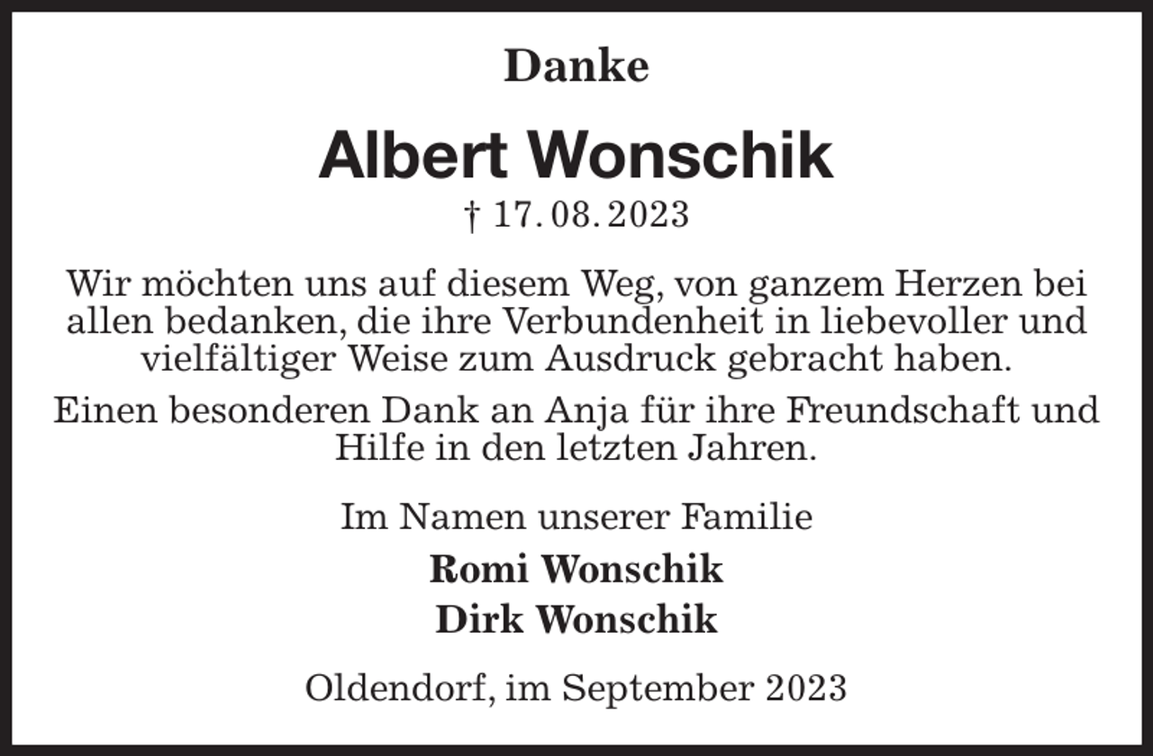<p>Danke<br />Albert Wonschik<br />† 17. 08. 2023<br />Wir möchten uns auf diesem Weg, von ganzem Herzen bei allen bedanken, die ihre Verbundenheit in liebevoller und vielfältiger Weise zum Ausdruck gebracht haben.<br />Einen besonderen Dank an Anja für ihre Freundschaft und Hilfe in den letzten Jahren.<br />Im Namen unserer Familie<br />Romi Wonschik<br />Dirk Wonschik<br />Oldendorf, im September 2023</p>