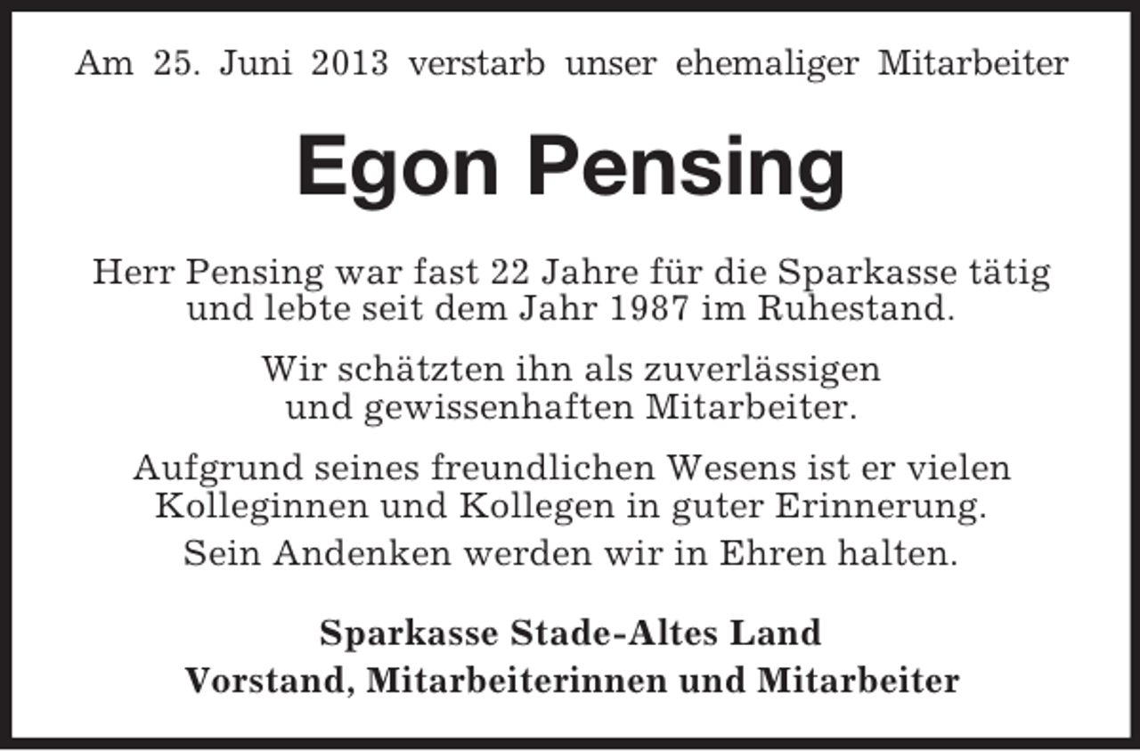 <p>Am 25. Juni 2013 verstarb unser ehemaliger Mitarbeiter</p><p>Egon Pensing<br />Herr Pensing war fast 22 Jahre für die Sparkasse tätig<br />und lebte seit dem Jahr 1987 im Ruhestand.<br />Wir schätzten ihn als zuverlässigen<br />und gewissenhaften Mitarbeiter.<br />Aufgrund seines freundlichen Wesens ist er vielen<br />Kolleginnen und Kollegen in guter Erinnerung.<br />Sein Andenken werden wir in Ehren halten.<br />Sparkasse Stade-Altes Land<br />Vorstand, Mitarbeiterinnen und Mitarbeiter</p>