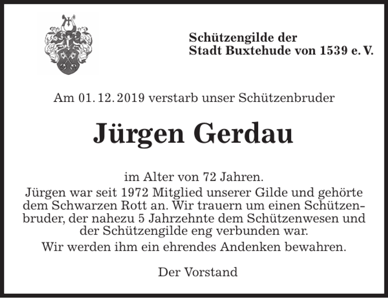 <p>Schützengilde der<br />Stadt Buxtehude von 1539 e. V.</p><p>Am 01. 12. 2019 verstarb unser Schützenbruder<br />Jürgen Gerdau<br />im Alter von 72 Jahren.<br />Jürgen war seit 1972 Mitglied unserer Gilde und gehörte dem Schwarzen Rott an. Wir trauern um einen Schützenbruder, der nahezu 5 Jahrzehnte dem Schützenwesen und der Schützengilde eng verbunden war.<br />Wir werden ihm ein ehrendes Andenken bewahren.</p><p>Der Vorstand</p>