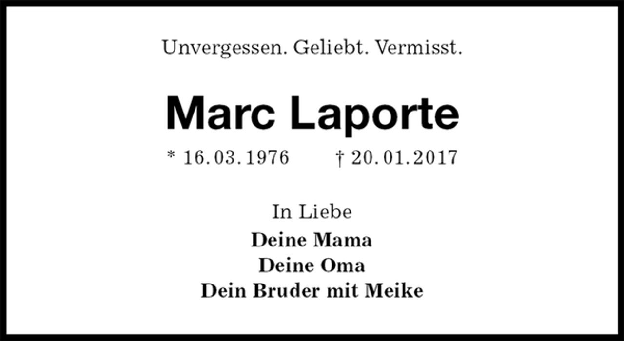<p>Unvergessen. Geliebt. Vermisst.<br />Marc Laporte<br />* 16. 03. 1976 † 20. 01. 2017<br />In Liebe<br />Deine Mama<br />Deine Oma<br />Dein Bruder mit Meike</p>