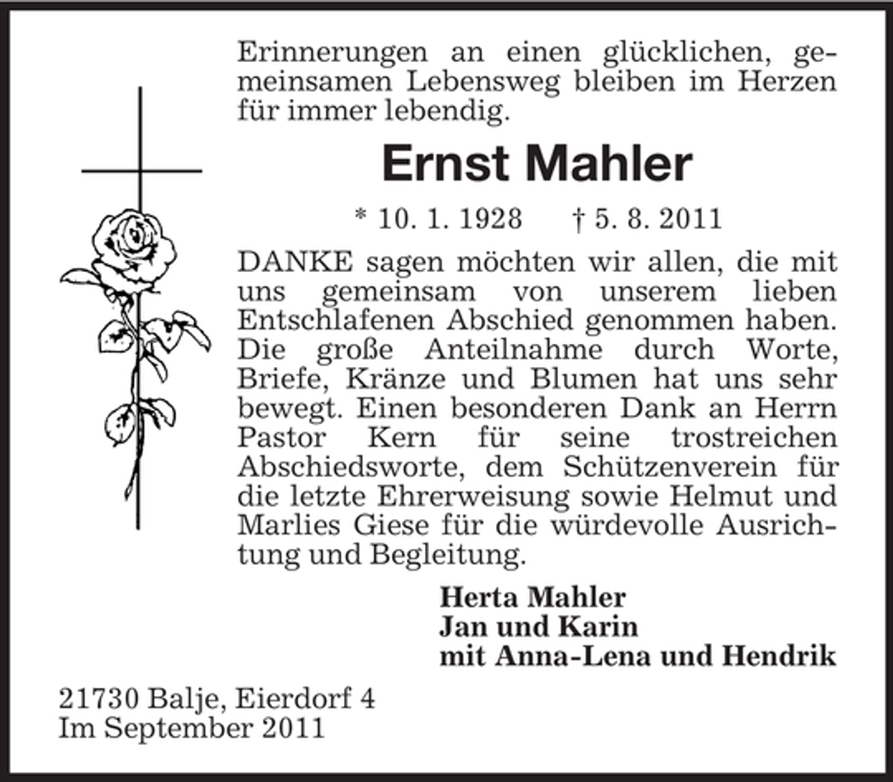 <p>Erinnerungen an einen glücklichen, gemeinsamen Lebensweg bleiben im Herzen für immer lebendig.<br />Ernst Mahler<br />* 10. 1. 1928 † 5. 8. 2011<br />DANKE sagen möchten wir allen, die mit uns gemeinsam von unserem lieben<br />Entschlafenen Abschied genommen haben. Die große Anteilnahme durch Worte,<br />Briefe, Kränze und Blumen hat uns sehr bewegt. Einen besonderen Dank an Herrn Pastor Kern für seine trostreichen<br />Abschiedsworte, dem Schützenverein für die letzte Ehrerweisung sowie Helmut und Marlies Giese für die würdevolle Ausrichtung und Begleitung.<br />Herta Mahler<br />Jan und Karin<br />mit Anna-Lena und Hendrik<br />21730 Balje, Eierdorf 4<br />Im September 2011</p>