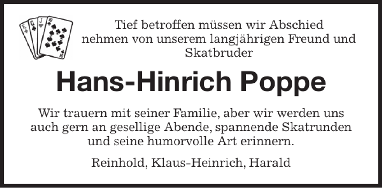 <p>Tief betroffen müssen wir Abschied<br />nehmen von unserem langjährigen Freund und Skatbruder<br />Hans-Hinrich Poppe<br />Wir trauern mit seiner Familie, aber wir werden uns auch gern an gesellige Abende, spannende Skatrunden und seine humorvolle Art erinnern.<br />Reinhold, Klaus-Heinrich, Harald</p>