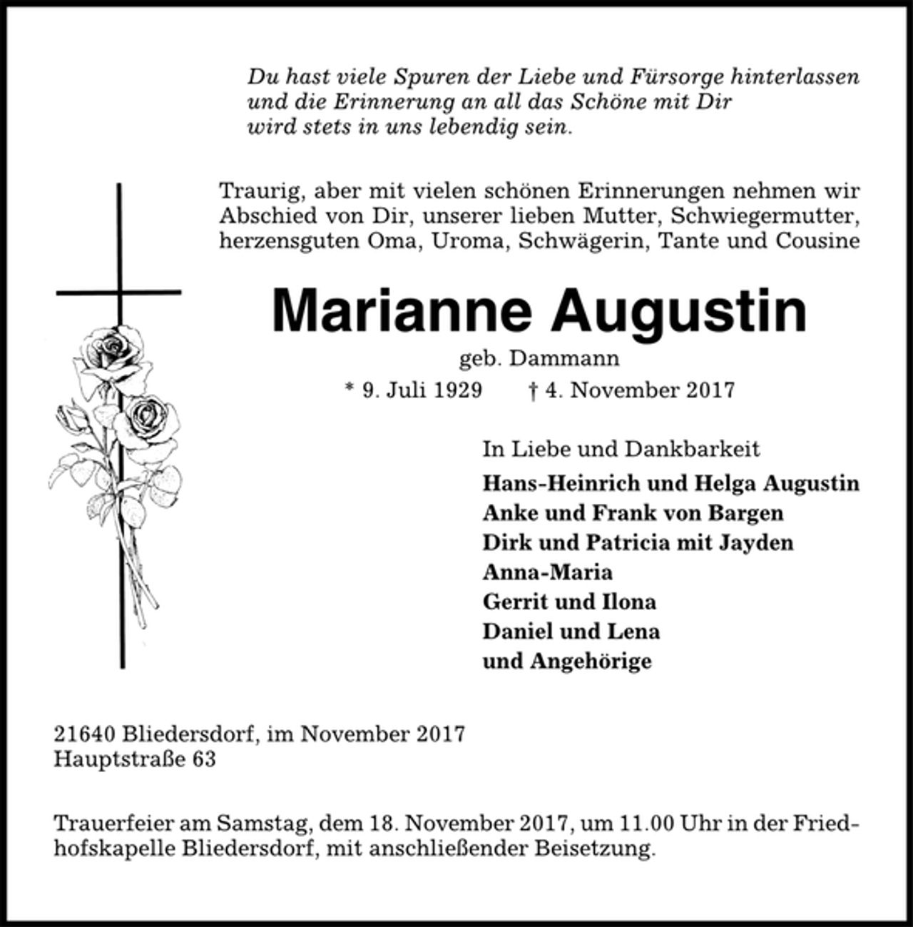 <p>Du hast viele Spuren der Liebe und Fürsorge hinterlassen<br />und die Erinnerung an all das Schöne mit Dir<br />wird stets in uns lebendig sein.<br />Traurig, aber mit vielen schönen Erinnerungen nehmen wir<br />Abschied von Dir, unserer lieben Mutter, Schwiegermutter,<br />herzensguten Oma, Uroma, Schwägerin, Tante und Cousine<br />Marianne Augustin<br />geb. Dammann<br />* 9. Juli 1929 † 4. November 2017<br />In Liebe und Dankbarkeit<br />Hans-Heinrich und Helga Augustin<br />Anke und Frank von Bargen<br />Dirk und Patricia mit Jayden<br />Anna-Maria<br />Gerrit und Ilona<br />Daniel und Lena<br />und Angehörige<br />21640 Bliedersdorf, im November 2017<br />Hauptstraße 63<br />Trauerfeier am Samstag, dem 18. November 2017, um 11.00 Uhr in der Friedhofskapelle<br />Bliedersdorf, mit anschließender Beisetzung.</p>