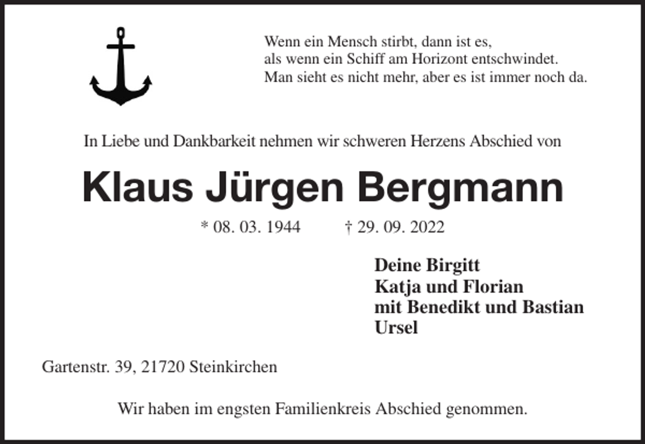 <p>Wenn ein Mensch stirbt, dann ist es,<br />als wenn ein Schiff am Horizont entschwindet.<br />Man sieht es nicht mehr, aber es ist immer noch da.<br />In Liebe und Dankbarkeit nehmen wir schweren Herzens Abschied von<br />Klaus Jürgen Bergmann<br />* 08. 03. 1944 † 29. 09. 2022<br />Deine Birgitt<br />Katja und Florian<br />mit Benedikt und Bastian<br />Ursel<br />Gartenstr. 39, 21720 Steinkirchen</p><p>Wir haben im engsten Familienkreis Abschied genommen.</p>
