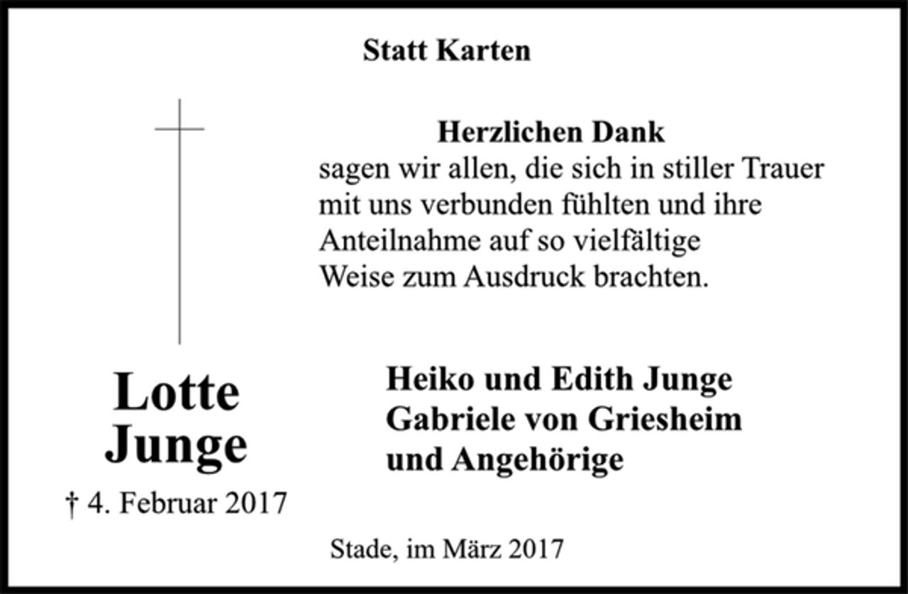 <p>Statt Karten<br />Herzlichen Dank<br />sagen wir allen, die sich in stiller Trauer<br />mit uns verbunden fühlten und ihre<br />Anteilnahme auf so vielfältige<br />Weise zum Ausdruck brachten.<br />Lotte<br />Junge<br />† 4. Februar 2017<br />Heiko und Edith Junge<br />Gabriele von Griesheim<br />und Angehörige<br />Stade, im März 2017</p>