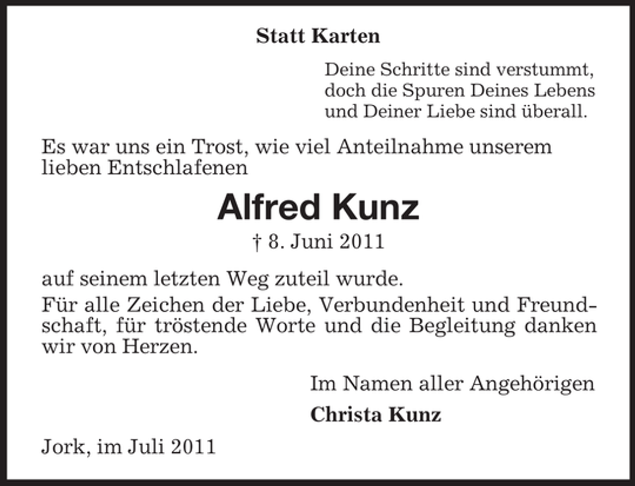 <p>Statt Karten<br />Deine Schritte sind verstummt,<br />doch die Spuren Deines Lebens<br />und Deiner Liebe sind überall.</p><p>Es war uns ein Trost, wie viel Anteilnahme unserem<br />lieben Entschlafenen</p><p>Alfred Kunz<br />† 8. Juni 2011<br />auf seinem letzten Weg zuteil wurde.<br />Für alle Zeichen der Liebe, Verbundenheit und Freundschaft, für tröstende Worte und die Begleitung danken<br />wir von Herzen.<br />Im Namen aller Angehörigen<br />Christa Kunz<br />Jork, im Juli 2011</p>