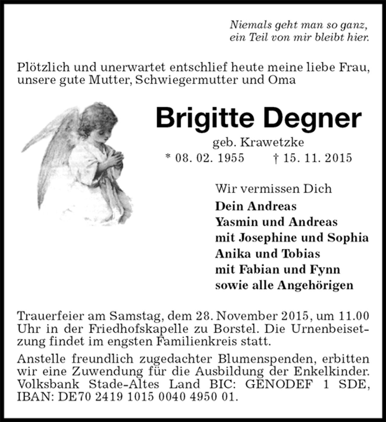 <p>Niemals geht man so ganz,<br />ein Teil von mir bleibt hier.<br />Plötzlich und unerwartet entschlief heute meine liebe Frau, unsere gute Mutter, Schwiegermutter und Oma<br />Brigitte Degner<br />geb. Krawetzke<br />* 08. 02. 1955 † 15. 11. 2015<br />Wir vermissen Dich<br />Dein Andreas<br />Yasmin und Andreas<br />mit Josephine und Sophia<br />Anika und Tobias<br />mit Fabian und Fynn<br />sowie alle Angehörigen<br />Trauerfeier am Samstag, dem 28. November 2015, um 11.00 Uhr in der Friedhofskapelle zu Borstel. Die Urnenbeisetzung findet im engsten Familienkreis statt.<br />Anstelle freundlich zugedachter Blumenspenden, erbitten wir eine Zuwendung für die Ausbildung der Enkelkinder. Volksbank Stade-Altes Land BIC: GENODEF 1 SDE, IBAN: DE70 2419 1015 0040 4950 01.</p>