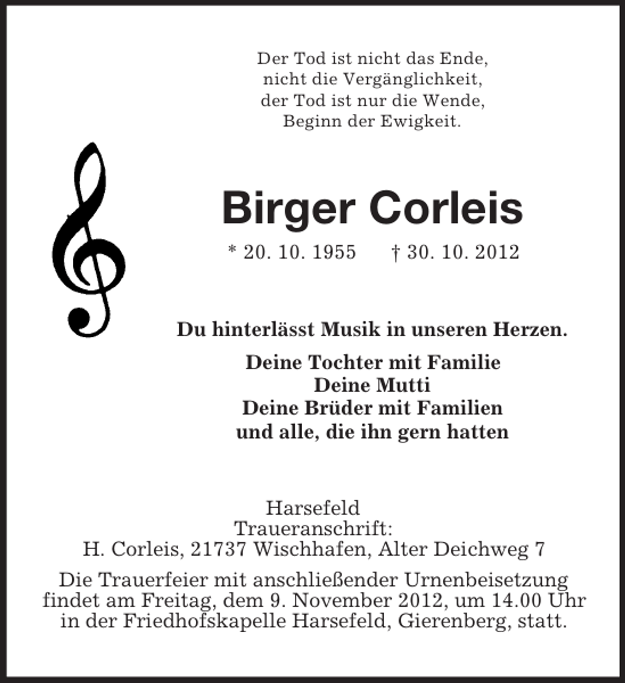 <p>Der Tod ist nicht das Ende,<br />nicht die Vergänglichkeit,<br />der Tod ist nur die Wende,<br />Beginn der Ewigkeit.</p><p>Birger Corleis<br />* 20. 10. 1955</p><p>† 30. 10. 2012</p><p>Du hinterlässt Musik in unseren Herzen.<br />Deine Tochter mit Familie<br />Deine Mutti<br />Deine Brüder mit Familien<br />und alle, die ihn gern hatten</p><p>Harsefeld<br />Traueranschrift:<br />H. Corleis, 21737 Wischhafen, Alter Deichweg 7<br />Die Trauerfeier mit anschließender Urnenbeisetzung<br />findet am Freitag, dem 9. November 2012, um 14.00 Uhr<br />in der Friedhofskapelle Harsefeld, Gierenberg, statt.</p>