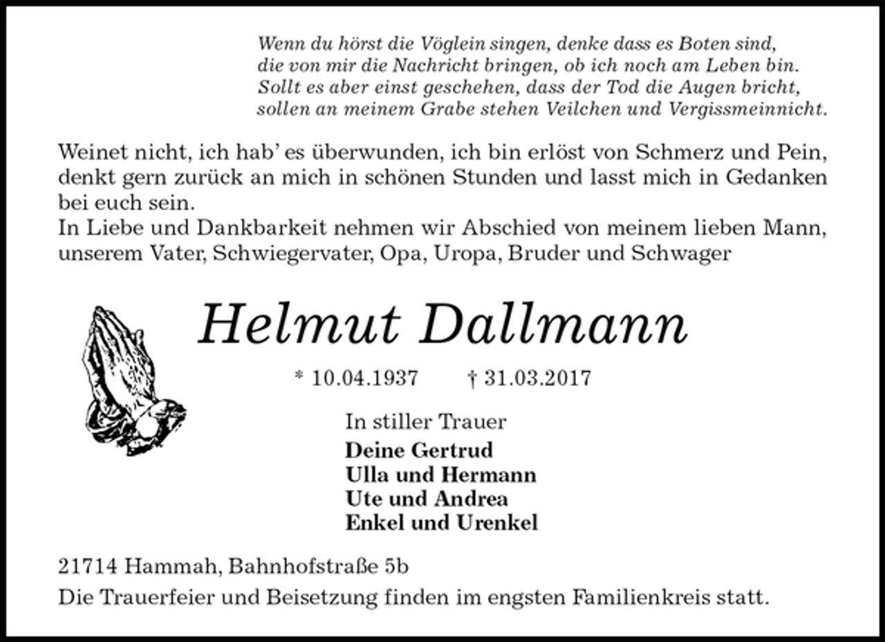 <p>Wenn du hörst die Vöglein singen, denke dass es Boten sind,<br />die von mir die Nachricht bringen, ob ich noch am Leben bin.<br />Sollt es aber einst geschehen, dass der Tod die Augen bricht,<br />sollen an meinem Grabe stehen Veilchen und Vergissmeinnicht.<br />Weinet nicht, ich hab’ es überwunden, ich bin erlöst von Schmerz und Pein,<br />denkt gern zurück an mich in schönen Stunden und lasst mich in Gedanken<br />bei euch sein.<br />In Liebe und Dankbarkeit nehmen wir Abschied von meinem lieben Mann,<br />unserem Vater, Schwiegervater, Opa, Uropa, Bruder und Schwager<br />Helmut Dallmann<br />* 10.04.1937 † 31.03.2017<br />In stiller Trauer<br />Deine Gertrud<br />Ulla und Hermann<br />Ute und Andrea<br />Enkel und Urenkel<br />21714 Hammah, Bahnhofstraße 5b<br />Die Trauerfeier und Beisetzung finden im engsten Familienkreis statt.</p>