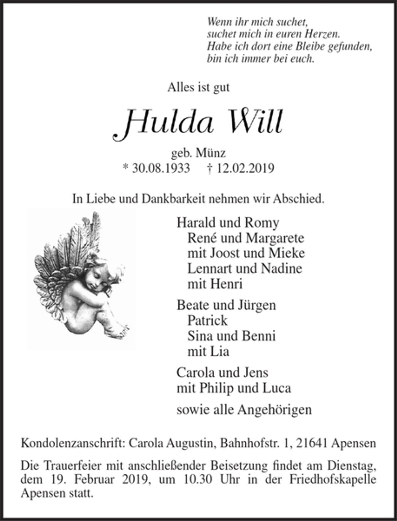 <p>Wenn ihr mich suchet,<br />suchet mich in euren Herzen.<br />Habe ich dort eine Bleibe gefunden,<br />bin ich immer bei euch.<br />Alles ist gut<br />Hulda Will<br />geb. Münz<br />* 30.08.1933 + 12.02.2019</p><p>In Liebe und Dankbarkeit nehmen wir Abschied.</p><p>Harald und Romy<br />René und Margarete<br />mit Joost und Mieke<br />Lennart und Nadine<br />mit Henri<br />Beate und Jürgen<br />Patrick<br />Sina und Benni<br />mit Lia<br />Carola und Jens<br />mit Philip und Luca<br />sowie alle Angehörigen</p><p>Kondolenzanschrift: Carola Augustin, Bahnhofstr. 1, 21641 Apensen</p><p>Die Trauerfeier mit anschließender Beisetzung findet am Dienstag, dem 19. Februar 2019, um 10.30 Uhr in der Friedhofskapelle Apensen statt.</p>