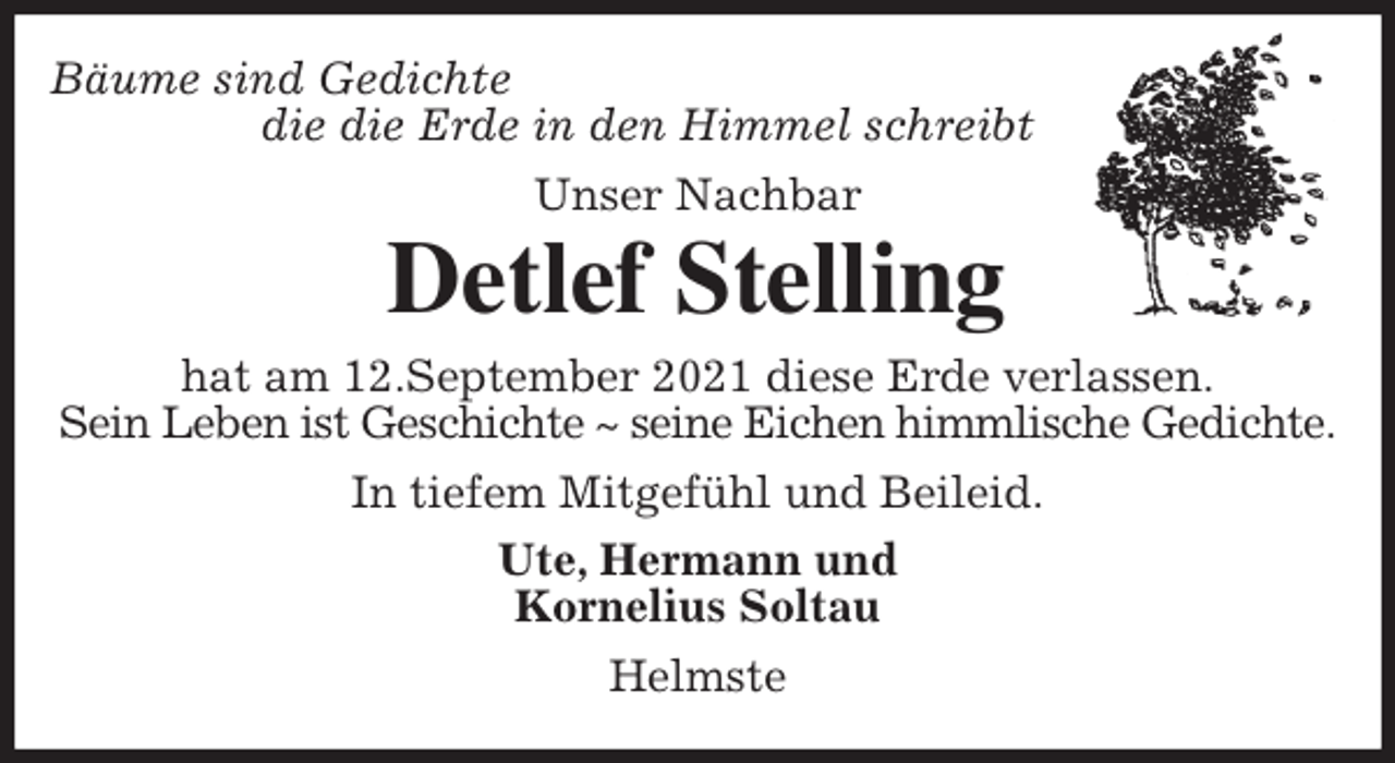 <p>Bäume sind Gedichte<br />die die Erde in den Himmel schreibt<br />Unser Nachbar</p>
<p>Detlef Stelling<br />hat am 12.September 2021 diese Erde verlassen.<br />Sein Leben ist Geschichte ~ seine Eichen himmlische Gedichte.<br />In tiefem Mitgefühl und Beileid.<br />Ute, Hermann und<br />Kornelius Soltau<br />Helmste</p>