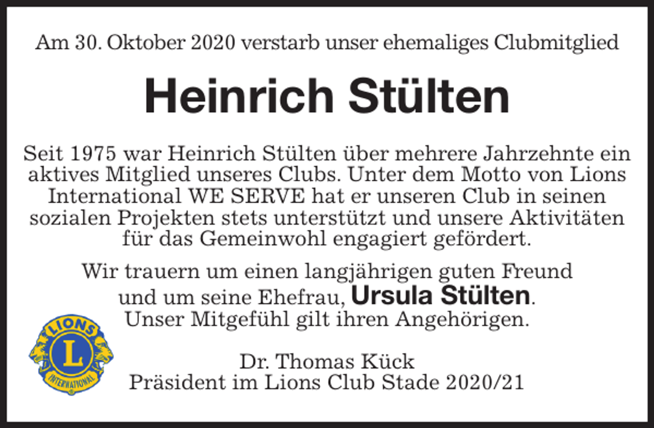 <p>Am 30. Oktober 2020 verstarb unser ehemaliges Clubmitglied<br />Heinrich Stülten<br />Seit 1975 war Heinrich Stülten über mehrere Jahrzehnte ein aktives Mitglied unseres Clubs. Unter dem Motto von Lions International WE SERVE hat er unseren Club in seinen<br />sozialen Projekten stets unterstützt und unsere Aktivitäten für das Gemeinwohl engagiert gefördert.<br />Wir trauern um einen langjährigen guten Freund<br />und um seine Ehefrau, Ursula Stülten.<br />Unser Mitgefühl gilt ihren Angehörigen.<br />Dr. Thomas Kück<br />Präsident im Lions Club Stade 2020/21</p>
