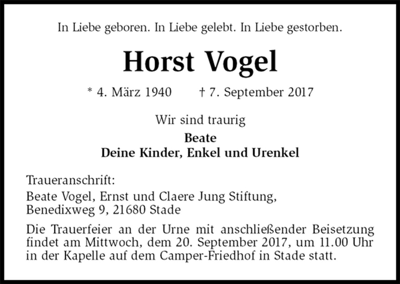 <p>In Liebe geboren. In Liebe gelebt. In Liebe gestorben.<br />Horst Vogel<br />* 4. März 1940 † 7. September 2017<br />Wir sind traurig<br />Beate<br />Deine Kinder, Enkel und Urenkel<br />Traueranschrift:<br />Beate Vogel, Ernst und Claere Jung Stiftung,<br />Benedixweg 9, 21680 Stade<br />Die Trauerfeier an der Urne mit anschließender Beisetzung findet am Mittwoch, dem 20. September 2017, um 11.00 Uhr in der Kapelle auf dem Camper-Friedhof in Stade statt.</p>