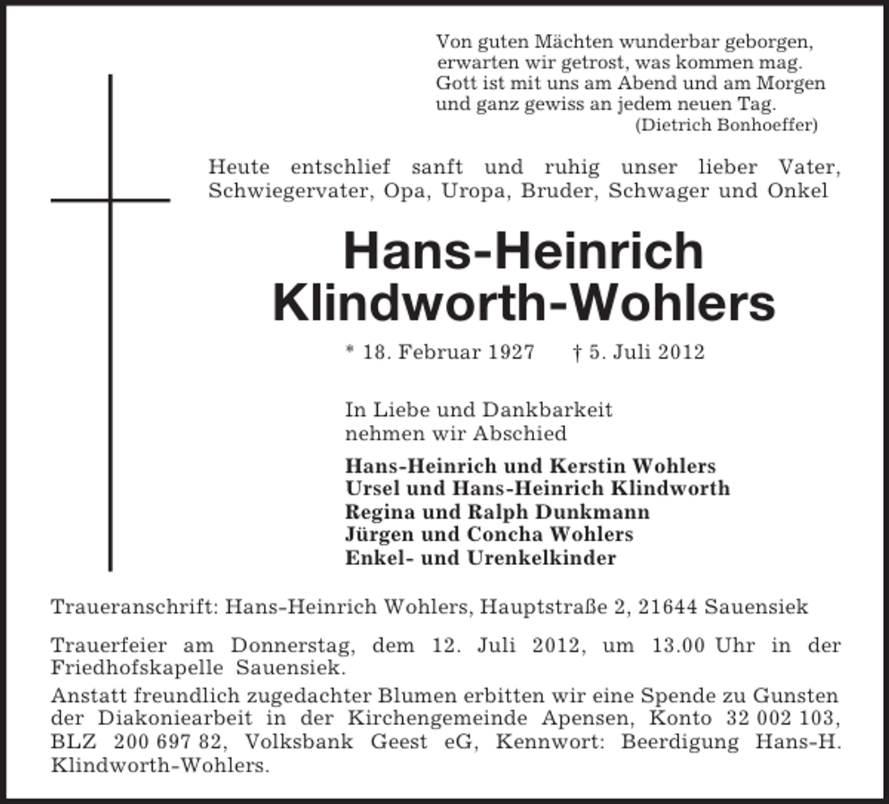 <p>Von guten Mächten wunderbar geborgen,<br />erwarten wir getrost, was kommen mag.<br />Gott ist mit uns am Abend und am Morgen<br />und ganz gewiss an jedem neuen Tag.<br />(Dietrich Bonhoeffer)<br />Heute entschlief sanft und ruhig unser lieber Vater,<br />Schwiegervater, Opa, Uropa, Bruder, Schwager und Onkel<br />Hans-Heinrich</p><p>Klindworth-Wohlers<br />* 18. Februar 1927 † 5. Juli 2012<br />In Liebe und Dankbarkeit<br />nehmen wir Abschied<br />Hans-Heinrich und Kerstin Wohlers<br />Ursel und Hans-Heinrich Klindworth<br />Regina und Ralph Dunkmann<br />Jürgen und Concha Wohlers<br />Enkel- und Urenkelkinder<br />Traueranschrift: Hans-Heinrich Wohlers, Hauptstraße 2, 21644 Sauensiek<br />Trauerfeier am Donnerstag, dem 12. Juli 2012, um 13.00 Uhr in der<br />Friedhofskapelle Sauensiek.<br />Anstatt freundlich zugedachter Blumen erbitten wir eine Spende zu Gunsten der Diakoniearbeit in der Kirchengemeinde Apensen, Konto 32 002 103, BLZ 200 697 82, Volksbank Geest eG, Kennwort: Beerdigung Hans-H. Klindworth-Wohlers.</p>