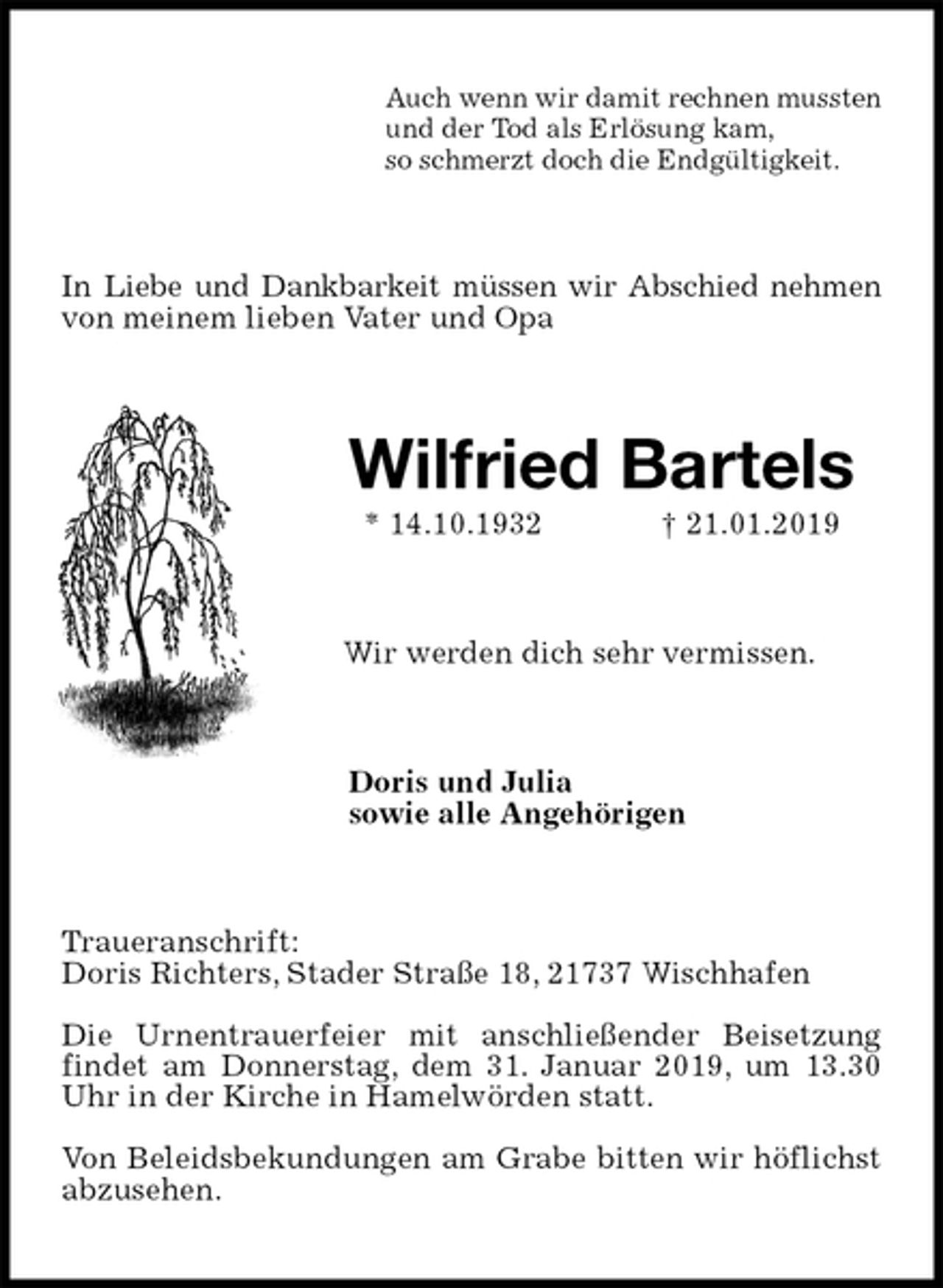 <p>Auch wenn wir damit rechnen mussten<br />und der Tod als Erlösung kam,<br />so schmerzt doch die Endgültigkeit.<br />In Liebe und Dankbarkeit müssen wir Abschied nehmen von meinem lieben Vater und Opa<br />Wilfried Bartels<br />* 14.10.1932 † 21.01.2019<br />Wir werden dich sehr vermissen.<br />Doris und Julia<br />sowie alle Angehörigen<br />Traueranschrift:<br />Doris Richters, Stader Straße 18, 21737 Wischhafen</p><p>Die Urnentrauerfeier mit anschließender Beisetzung findet am Donnerstag, dem 31. Januar 2019, um 13.30 Uhr in der Kirche in Hamelwörden statt.</p><p>Von Beleidsbekundungen am Grabe bitten wir höflichst abzusehen.</p>