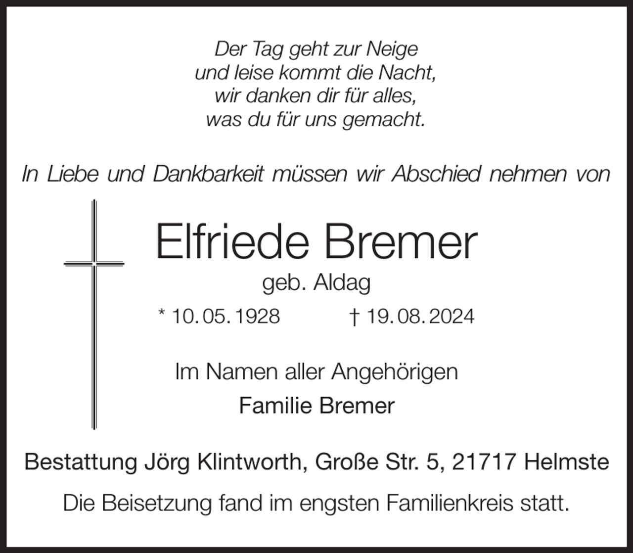 <p>Der Tag geht zur Neige<br />und leise kommt die Nacht,<br />wir danken dir für alles,<br />was du für uns gemacht.<br />In Liebe und Dankbarkeit müssen wir Abschied nehmen von<br />Elfriede Bremer<br />geb. Aldag<br />* 10. 05. 1928 † 19. 08. 2024<br />Im Namen aller Angehörigen<br />Familie Bremer<br />Bestattung Jörg Klintworth, Große Str. 5, 21717 Helmste<br />Die Beisetzung fand im engsten Familienkreis statt.</p>