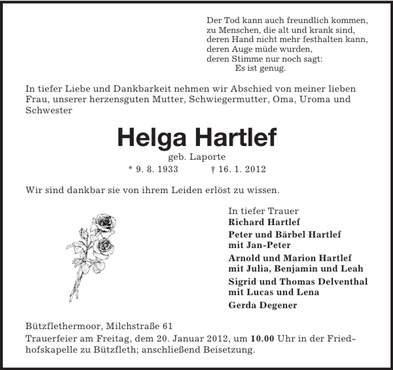 <p>Der Tod kann auch freundlich kommen,<br />zu Menschen, die alt und krank sind,<br />deren Hand nicht mehr festhalten kann,<br />deren Auge müde wurden,<br />deren Stimme nur noch sagt:<br />Es ist genug.</p><p>In tiefer Liebe und Dankbarkeit nehmen wir Abschied von meiner lieben<br />Frau, unserer herzensguten Mutter, Schwiegermutter, Oma, Uroma und<br />Schwester</p><p>Helga Hartlef<br />geb. Laporte<br />* 9. 8. 1933<br />† 16. 1. 2012<br />Wir sind dankbar sie von ihrem Leiden erlöst zu wissen.<br />In tiefer Trauer<br />Richard Hartlef<br />Peter und Bärbel Hartlef<br />mit Jan-Peter<br />Arnold und Marion Hartlef<br />mit Julia, Benjamin und Leah<br />Sigrid und Thomas Delventhal<br />mit Lucas und Lena<br />Gerda Degener<br />Bützflethermoor, Milchstraße 61<br />Trauerfeier am Freitag, dem 20. Januar 2012, um 10.00 Uhr in der Friedhofskapelle zu Bützfleth; anschließend Beisetzung.</p>