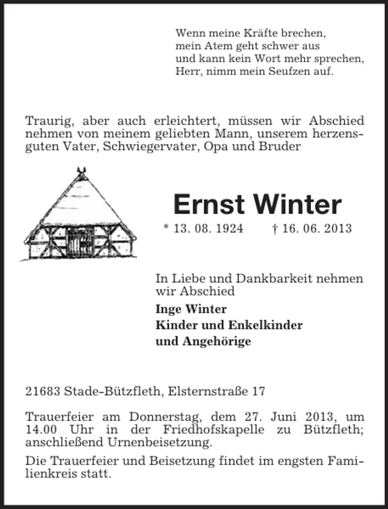 <p>Wenn meine Kräfte brechen,<br />mein Atem geht schwer aus<br />und kann kein Wort mehr sprechen,<br />Herr, nimm mein Seufzen auf.</p><p>Traurig, aber auch erleichtert, müssen wir Abschied<br />nehmen von meinem geliebten Mann, unserem herzensguten Vater, Schwiegervater, Opa und Bruder</p><p>Ernst Winter<br />* 13. 08. 1924</p><p>† 16. 06. 2013</p><p>In Liebe und Dankbarkeit nehmen<br />wir Abschied<br />Inge Winter<br />Kinder und Enkelkinder<br />und Angehörige</p><p>21683 Stade-Bützfleth, Elsternstraße 17<br />Trauerfeier am Donnerstag, dem 27. Juni 2013, um<br />14.00 Uhr in der Friedhofskapelle zu Bützfleth;<br />anschließend Urnenbeisetzung.<br />Die Trauerfeier und Beisetzung findet im engsten Familienkreis statt.</p>