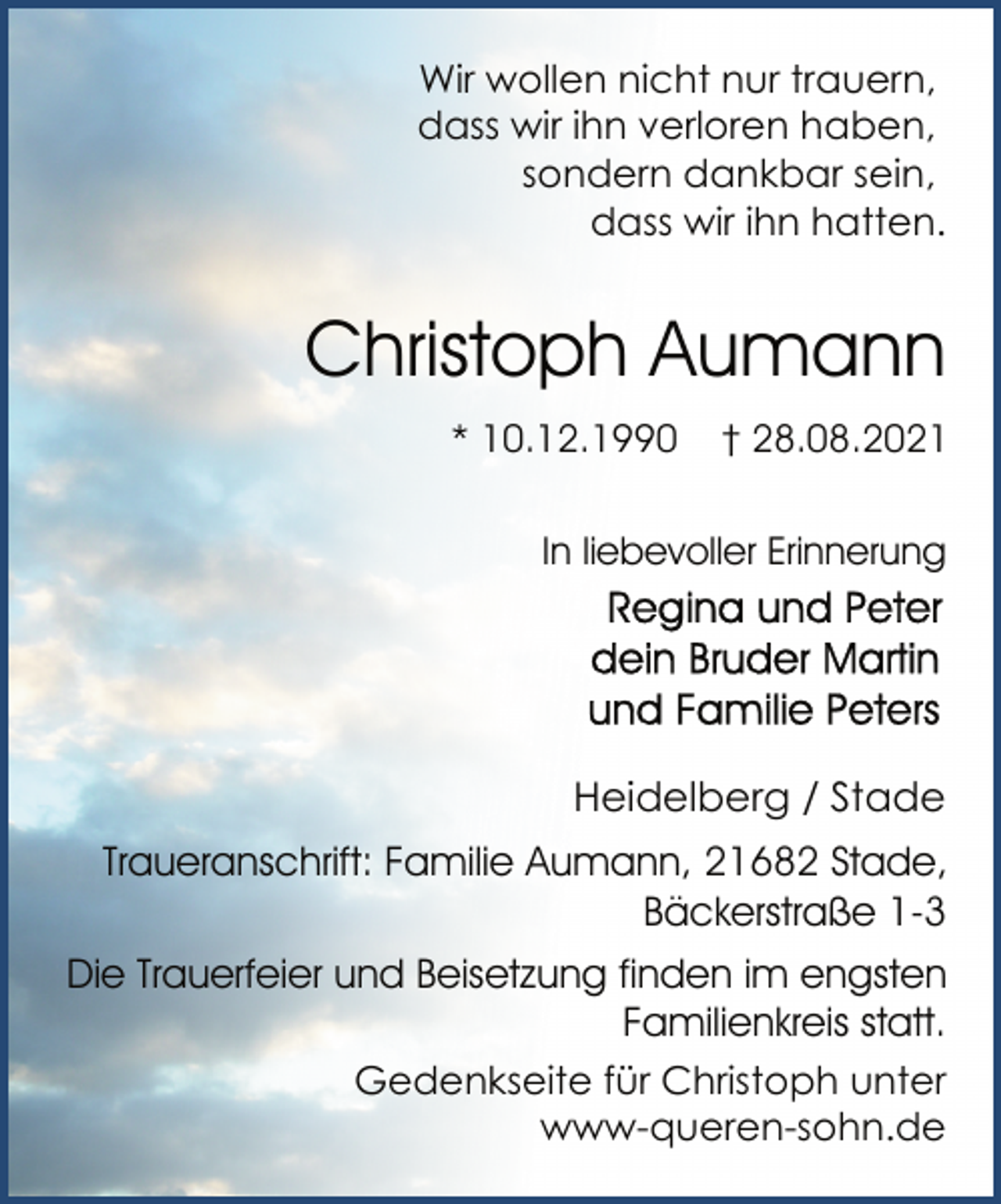 <p>Wir wollen nicht nur trauern,<br />dass wir ihn verloren haben,<br />sondern dankbar sein,<br />dass wir ihn hatten.<br />Christoph Aumann<br />* 10.12.1990 † 28.08.2021<br />In liebevoller Erinnerung<br />Regina und Peter<br />dein Bruder Martin<br />und Familie Peters<br />Heidelberg/Stade<br />Traueranschrift: Familie Aumann, 21682 Stade,<br />Bäckerstraße 1-3<br />Die Trauerfeier und Beisetzung finden im engsten<br />Familienkreis statt.<br />Gedenkseite für Christoph unter<br />www-queren-sohn.de</p>