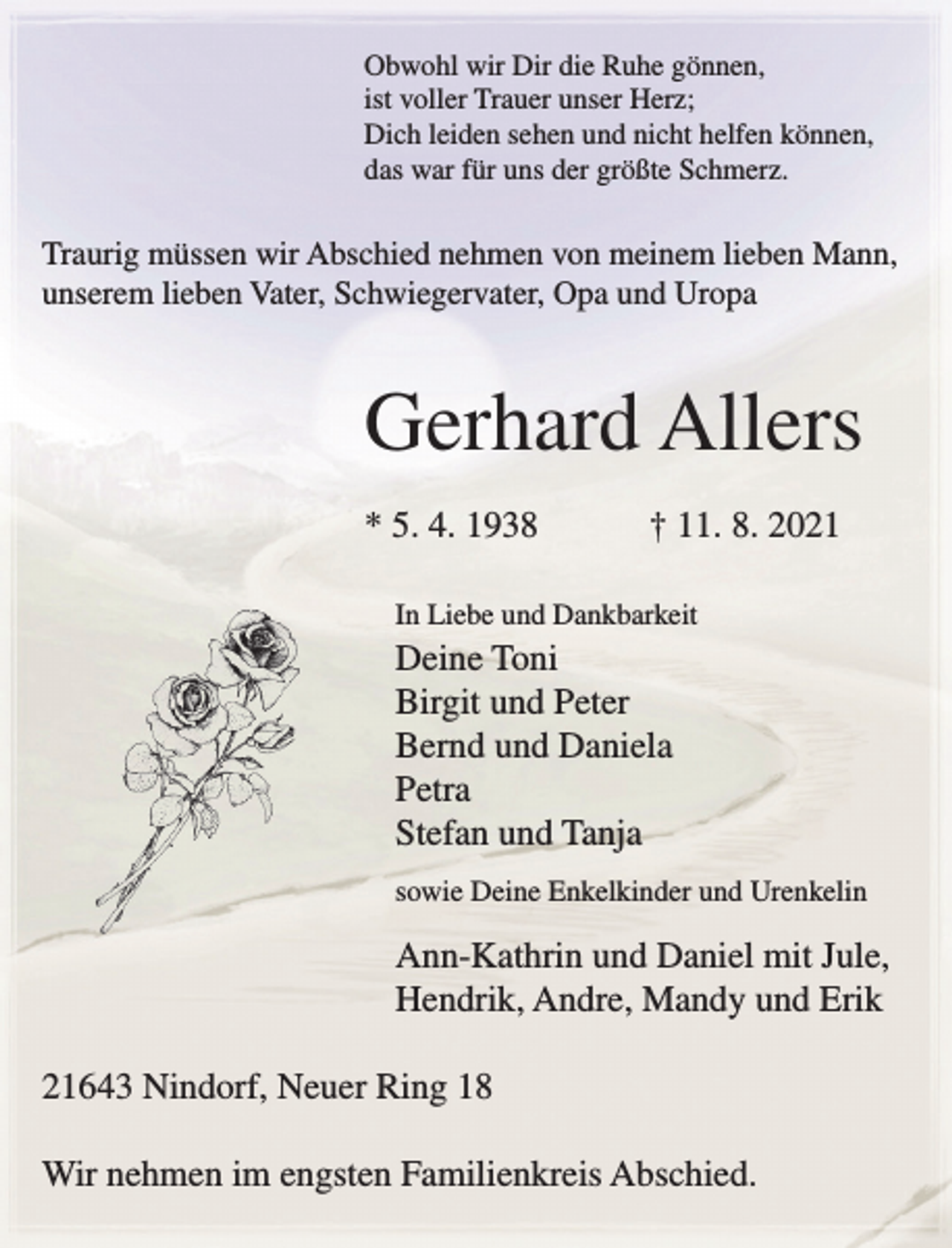<p>Obwohl wir Dir die Ruhe gönnen,<br />ist voller Trauer unser Herz;<br />Dich leiden sehen und nicht helfen können,<br />das war für uns der größte Schmerz.<br />Traurig müssen wir Abschied nehmen von meinem lieben Mann, unserem lieben Vater, Schwiegervater, Opa und Uropa<br />Gerhard Allers<br />* 5. 4. 1938 † 11. 8. 2021<br />In Liebe und Dankbarkeit<br />Deine Toni<br />Birgit und Peter<br />Bernd und Daniela<br />Petra<br />Stefan und Tanja<br />sowie Deine Enkelkinder und Urenkelin<br />Ann-Kathrin und Daniel mit Jule, Hendrik, Andre, Mandy und Erik<br />21643 Nindorf, Neuer Ring 18<br />Wir nehmen im engsten Familienkreis Abschied.</p>