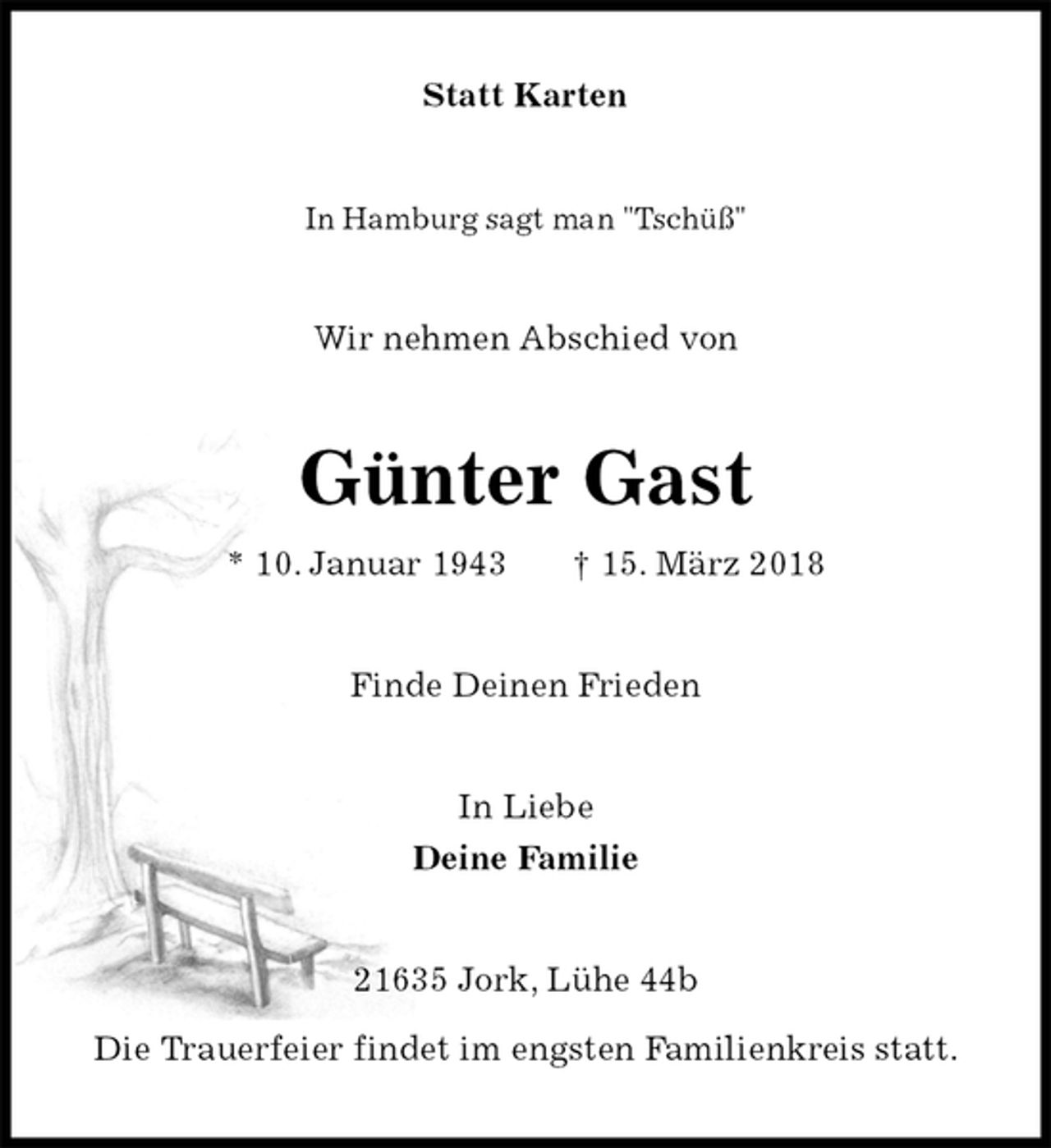 <p>Statt Karten<br />In Hamburg sagt man "Tschüß"<br />Wir nehmen Abschied von<br />Günter Gast<br />* 10. Januar 1943 † 15. März 2018<br />Finde Deinen Frieden<br />In Liebe<br />Deine Familie<br />21635 Jork, Lühe 44b</p><p>Die Trauerfeier findet im engsten Familienkreis statt.</p>