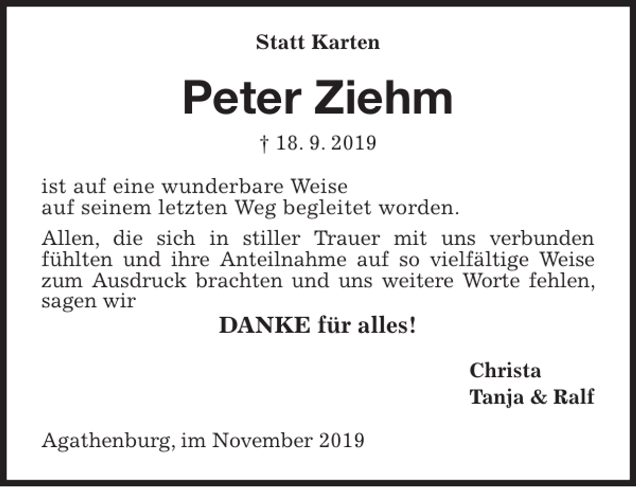 <p>Statt Karten<br />Peter Ziehm<br />† 18. 9. 2019<br />ist auf eine wunderbare Weise<br />auf seinem letzten Weg begleitet worden.<br />Allen, die sich in stiller Trauer mit uns verbunden<br />fühlten und ihre Anteilnahme auf so vielfältige Weise zum Ausdruck brachten und uns weitere Worte fehlen, sagen wir<br />DANKE für alles!<br />Christa<br />Tanja &amp; Ralf<br />Agathenburg, im November 2019</p>