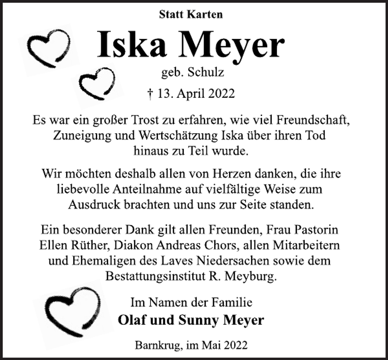 <p>Statt Karten<br />Iska Meyer<br />geb. Schulz<br />† 13. April 2022<br />Es war ein großer Trost zu erfahren, wie viel Freundschaft,<br />Zuneigung und Wertschätzung Iska über ihren Tod<br />hinaus zu Teil wurde.<br />Wir möchten deshalb allen von Herzen danken, die ihre<br />liebevolle Anteilnahme auf vielfältige Weise zum<br />Ausdruck brachten und uns zur Seite standen.<br />Ein besonderer Dank gilt allen Freunden, Frau Pastorin<br />Ellen Rüther, Diakon Andreas Chors, allen Mitarbeitern<br />und Ehemaligen des Laves Niedersachen sowie dem<br />Bestattungsinstitut R. Meyburg.<br />Im Namen der Familie<br />Olaf und Sunny Meyer<br />Barnkrug, im Mai 2022</p>