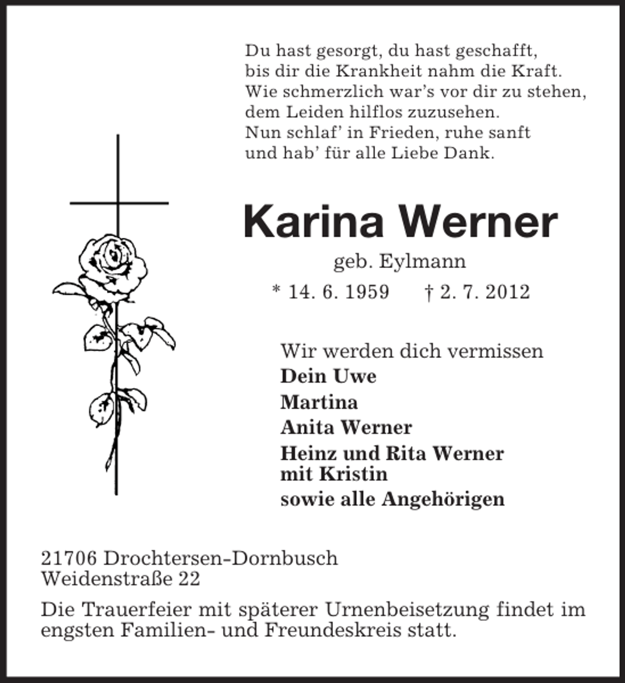 <p>Du hast gesorgt, du hast geschafft,<br />bis dir die Krankheit nahm die Kraft.<br />Wie schmerzlich war’s vor dir zu stehen,<br />dem Leiden hilflos zuzusehen.<br />Nun schlaf’ in Frieden, ruhe sanft<br />und hab’ für alle Liebe Dank.<br />Karina Werner<br />geb. Eylmann<br />* 14. 6. 1959 † 2. 7. 2012<br />Wir werden dich vermissen<br />Dein Uwe<br />Martina<br />Anita Werner<br />Heinz und Rita Werner<br />mit Kristin<br />sowie alle Angehörigen<br />21706 Drochtersen-Dornbusch<br />Weidenstraße 22<br />Die Trauerfeier mit späterer Urnenbeisetzung findet im engsten Familien- und Freundeskreis statt.</p>