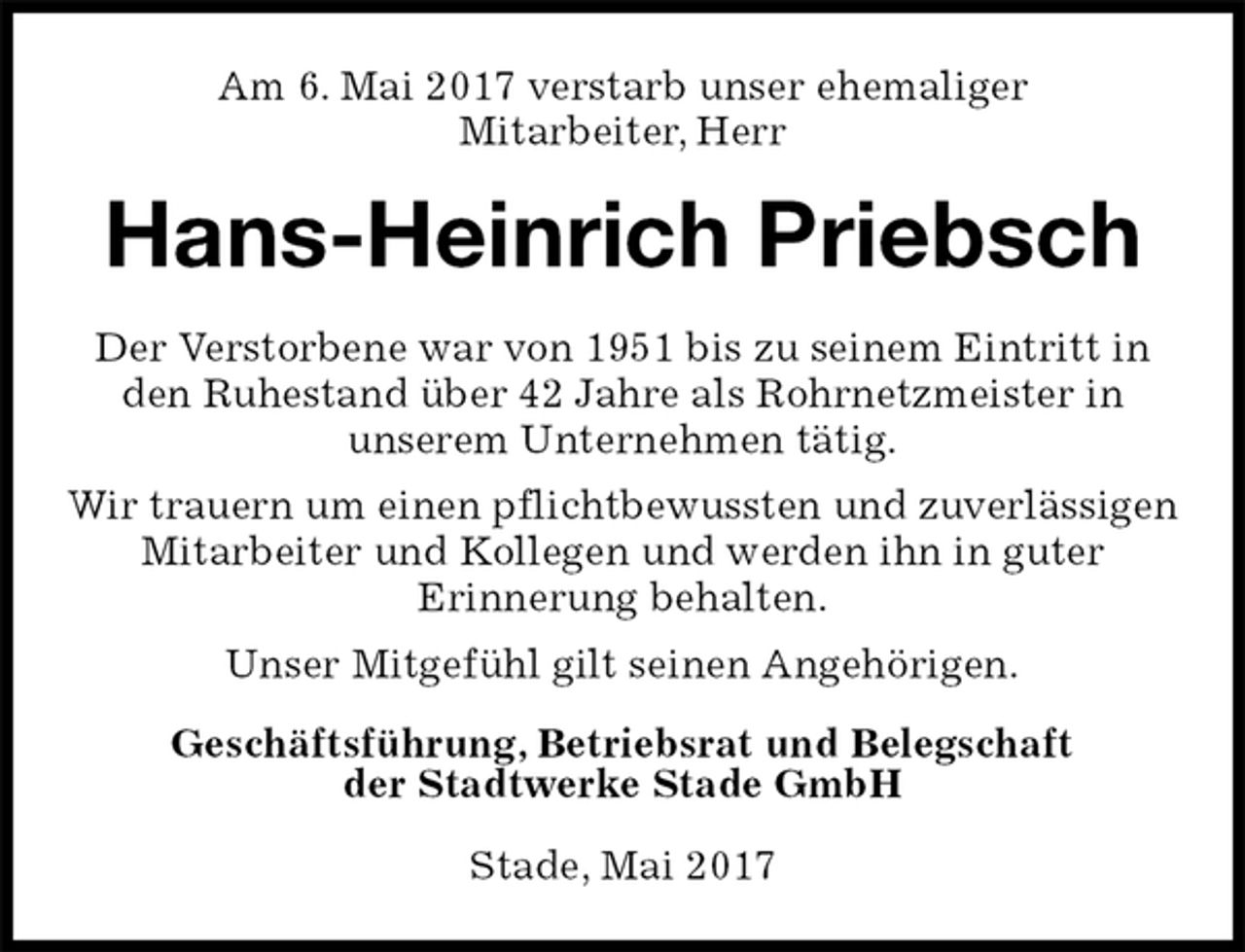 <p>Am 6. Mai 2017 verstarb unser ehemaliger<br />Mitarbeiter, Herr<br />Hans-Heinrich Priebsch<br />Geschäftsführung, Betriebsrat und Belegschaft<br />der Stadtwerke Stade GmbH</p>
<p>Stade, Mai 2017<br />Der Verstorbene war von 1951 bis zu seinem Eintritt in<br />den Ruhestand über 42 Jahre als Rohrnetzmeister in<br />unserem Unternehmen tätig.<br />Wir trauern um einen pflichtbewussten und zuverlässigen Mitarbeiter und Kollegen und werden ihn in guter<br />Erinnerung behalten.<br />Unser Mitgefühl gilt seinen Angehörigen.</p>