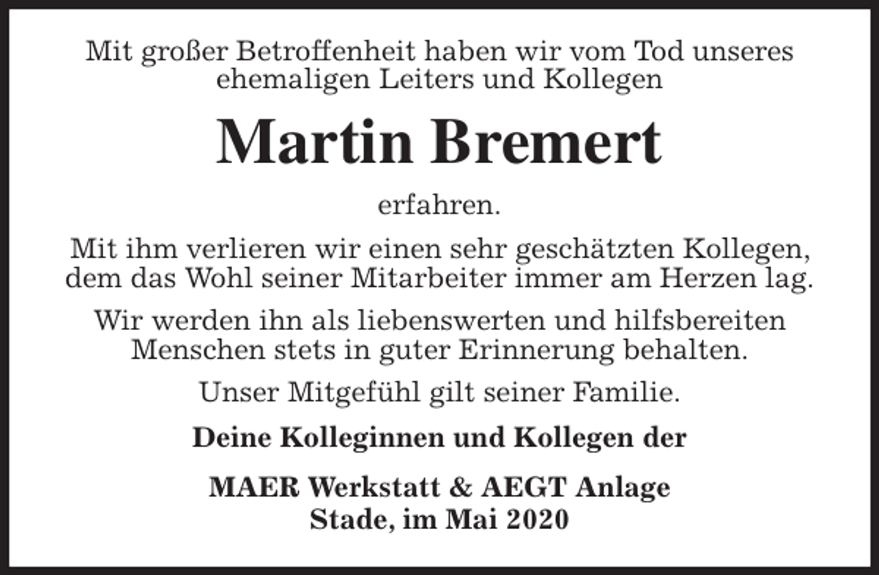 <p>Mit großer Betroffenheit haben wir vom Tod unseres ehemaligen Leiters und Kollegen<br />Martin Bremert<br />erfahren.<br />Mit ihm verlieren wir einen sehr geschätzten Kollegen, dem das Wohl seiner Mitarbeiter immer am Herzen lag.<br />Wir werden ihn als liebenswerten und hilfsbereiten Menschen stets in guter Erinnerung behalten.<br />Unser Mitgefühl gilt seiner Familie.<br />Deine Kolleginnen und Kollegen der<br />MAER Werkstatt &amp; AEGT Anlage<br />Stade, im Mai 2020</p>