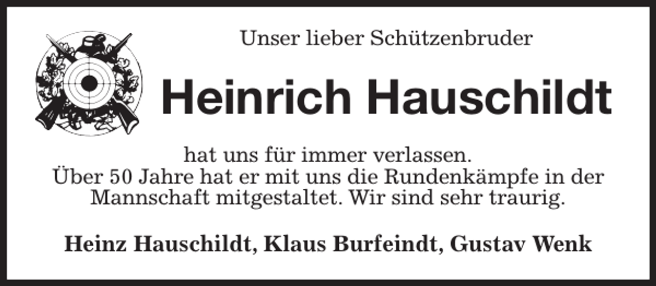 <p>Unser lieber Schützenbruder<br />Heinrich Hauschildt<br />hat uns für immer verlassen.<br />Über 50 Jahre hat er mit uns die Rundenkämpfe in der Mannschaft mitgestaltet. Wir sind sehr traurig.<br />Heinz Hauschildt, Klaus Burfeindt, Gustav Wenk</p>